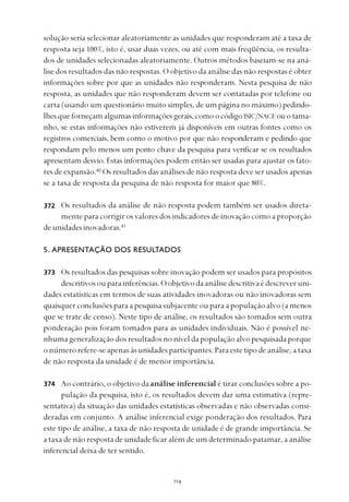 
solução seria selecionar aleatoriamente as unidades que responderam até a taxa de
resposta seja 100%, isto é, usar duas vezes, ou até com mais freqüência, os resulta-
dos de unidades selecionadas aleatoriamente. Outros métodos baseiam-se na aná-
lise dos resultados das não respostas. O objetivo da análise das não respostas é obter
informações sobre por que as unidades não responderam. Nesta pesquisa de não
resposta, as unidades que não responderam devem ser contatadas por telefone ou
carta (usando um questionário muito simples, de um página no máximo) pedindo-
lhesqueforneçamalgumasinformaçõesgerais,comoocódigo ISIC/NACE ouotama-
nho, se estas informações não estiverem já disponíveis em outras fontes como os
registros comerciais, bem como o motivo por que não responderam e pedindo que
respondam pelo menos um ponto chave da pesquisa para verificar se os resultados
apresentam desvio. Estas informações podem então ser usadas para ajustar os fato-
res de expansão.40
Os resultados das análises de não resposta deve ser usados apenas
se a taxa de resposta da pesquisa de não resposta for maior que 80%.
Os resultados da análise de não resposta podem também ser usados direta-
mente para corrigir os valores dos indicadores de inovação como a proporção
deunidadesinovadoras.41
5. APRESENTAÇÃO DOS RESULTADOS
Os resultados das pesquisas sobre inovação podem ser usados para propósitos
descritivosouparainferências.Oobjetivodaanálisedescritivaédescreveruni-
dades estatísticas em termos de suas atividades inovadoras ou não inovadoras sem
quaisquer conclusões para a pesquisa subjacente ou para a população alvo (a menos
que se trate de censo). Neste tipo de análise, os resultados são tomados sem outra
ponderação pois foram tomados para as unidades individuais. Não é possível ne-
nhuma generalização dos resultados no nível da população alvo pesquisada porque
onúmerorefere-seapenasàsunidadesparticipantes.Paraestetipodeanálise,ataxa
de não resposta da unidade é de menor importância.
Ao contrário, o objetivo daanálise inferencial é tirar conclusões sobre a po-
pulação da pesquisa, isto é, os resultados devem dar uma estimativa (repre-
sentativa) da situação das unidades estatísticas observadas e não observadas consi-
deradas em conjunto. A análise inferencial exige ponderação dos resultados. Para
este tipo de análise, a taxa de não resposta de unidade é de grande importância. Se
a taxa de não resposta de unidade ficar além de um determinado patamar, a análise
inferencial deixa de ter sentido.
372
373
374
 