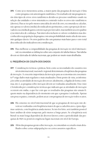 
Como já se mencionou acima, a maior parte das pesquisas de inovação é feita
como pesquisa com amostragem randômica. Os resultados de tais pesquisas te-
rão dois tipos de erros: erros randômicos devidos ao processo randômico usado na
seleção das unidades e erros sistemáticos contendo todos os erros não randômicos
(desvios). Para se ter pelo menos uma idéia do nível de erro, recomenda-se calcular,
nãoapenasosvalores(média)dosindicadorespertinentes,comoaproporçãodeino-
vadoresouamédiadegastoscominovaçãoporinovador,mastambémseuerropadrão
e/ou intervalos de confiança. Tais intervalos incluem os valores verdadeiros mas des-
conhecidosnapopulaçãodapesquisacomumaprobabilidademuitoaltadenãoassu-
mir qualquer desvio. Os erros padrões dão um patamar mais baixo para o erro total
desconhecidodosindicadoresemconsideração.
Para melhorar a comparabilidade das pesquisas de inovação no nível internacio-
nal, recomendam-se definições sobre um conjunto de tabelas básicas.Tais tabelas
devem ser derivadas de tabelas nacionais, que podem ser muito mais detalhadas.
6. FREQÜÊNCIA DE COLETA DOS DADOS
Considerações teóricas e práticas, bem como as necessidades dos usuários nos
níveis internacional, nacional e regional determinam a freqüência das pesquisas
de inovação. A crescente importância da inovação para as economias em crescimen-
to42
exige dados mais regulares e mais atualizados. Deste ponto de vista, as informa-
ções sobre as atividades de inovação devem ser, idealmente, coligidas de forma contí-
nua, isto é, as pesquisas sobre inovação devem ser realizadas anualmente. Esta visão
é fortalecida por considerações teóricas que indicam que as atividades de inovação
ocorrem em ondas, o que faz com que os resultados das pesquisas não anuais fi-
quem muito na dependência do momento em que a pesquisa é realizada. Apenas
uns poucos países, contudo, podem arcar com pesquisas de inovação todos os anos.
Há consenso no nível internacional de que as pesquisas de inovação não de-
vem ser realizadas com freqüência maior do que a cada dois anos, e para algu-
mas variáveis, com freqüência ainda menor. Se isto for feito, será também possível
fazer análises de séries temporais, pelo menos a longo prazo. Se a freqüência será
bienal ou mais longa dependerá de diversos fatores como a periodicidade das pes-
quisas de P&D ou possíveis exigências legais nacionais em nível de Europa.
Além das pesquisas gerais sobre inovação, recomendam-se estudos mais deta-
lhados sobre certas subpopulações ou certos assuntos específicos.
375
376
377
378
379
 