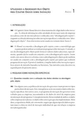 
1. INTRODUÇÃO
OCapítulo2 desteManualdescreveduasmaneirasdecoligirdadossobreinova-
ção. A coleta de informações sobre atividades de inovação tanto de empresas
inovadoras como de não inovadoras é conhecida como “abordagem pelo sujeito”,
enquantoacoletadeinformaçõessobreinovaçõesespecíficaséconhecidacomo“abor-
dagem pelo objeto”. Esses dois termos serão usados no restante deste Anexo 1.
O Manual recomenda a abordagem pelo sujeito como a metodologia que
os países podem utilizar ao realizarem pesquisas sobre inovação. Contudo, o
uso da abordagem pelo objeto pode fornecer valiosos dados adicionais, especial-
mente, quando ela for usada em conjunto com a abordagem pelo sujeito. Assim
sendo, este anexo descreve a forma como a abordagem pelo objeto pode também
ser usada em conjunto com a abordagem pelo sujeito por países que realizem
pesquisas de inovação. É possível, também, compilar dados sobre inovações especí-
ficas através de métodos baseados na literatura. Tais métodos estão descritos na
segunda parte do presente anexo.
2. PESQUISAS SOBRE INOVAÇÕES ESPECÍFICAS
2.1. Questões tratadas com a utilização dos dados obtidos na abordagem
pelo objeto
Em alguns casos, as políticas de inovação dos governos visam promover tipos
particularesdeinovação.Emconseqüência,serãonecessáriosdadossobreino-
vações específicas. Em outros casos, os programas de inovação dos governos serão
voltados para as empresas, necessitando-se de dados do nível da empresa para
monitoraçãodosprogramas.Conseqüentemente,hánecessidadedeambos,osdados
sobreempresasinovadoraseosdadossobreainovaçãoqueelasimplementam.Além
disso,aexperiênciaobtida,atéomomento,sugerequealgunstiposdedadossepres-
tam mais à coleta no nível de inovação individual do que em relação à empresa
inovadoraparticular.
ANEXO
380
381
382
1
UTILIZANDO A ABORDAGEM PELO OBJETO
PARA COLETAR DADOS SOBRE INOVAÇÃO
 