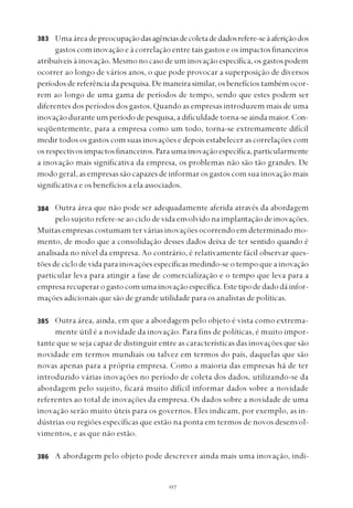 
Uma área depreocupaçãodasagênciasdecoletadedadosrefere-seàaferiçãodos
gastos com inovação e à correlação entre tais gastos e os impactos financeiros
atribuíveis à inovação. Mesmo no caso de um inovação específica, os gastos podem
ocorrer ao longo de vários anos, o que pode provocar a superposição de diversos
períodos de referência da pesquisa. De maneira similar, os benefícios também ocor-
rem ao longo de uma gama de períodos de tempo, sendo que estes podem ser
diferentes dos períodos dos gastos. Quando as empresas introduzem mais de uma
inovação durante um período de pesquisa, a dificuldade torna-se ainda maior. Con-
seqüentemente, para a empresa como um todo, torna-se extremamente difícil
medir todos os gastos com suas inovações e depois estabelecer as correlações com
os respectivos impactos financeiros. Para uma inovação específica, particularmente
a inovação mais significativa da empresa, os problemas não são tão grandes. De
modo geral, as empresas são capazes de informar os gastos com sua inovação mais
significativa e os benefícios a ela associados.
Outra área que não pode ser adequadamente aferida através da abordagem
pelo sujeito refere-se ao ciclo de vida envolvido na implantação de inovações.
Muitas empresas costumam ter várias inovações ocorrendo em determinado mo-
mento, de modo que a consolidação desses dados deixa de ter sentido quando é
analisada no nível da empresa. Ao contrário, é relativamente fácil observar ques-
tões de ciclo de vida para inovações específicas medindo-se o tempo que a inovação
particular leva para atingir a fase de comercialização e o tempo que leva para a
empresarecuperarogastocomumainovaçãoespecífica.Estetipodedadodáinfor-
mações adicionais que são de grande utilidade para os analistas de políticas.
Outra área, ainda, em que a abordagem pelo objeto é vista como extrema-
mente útil é a novidade da inovação. Para fins de políticas, é muito impor-
tante que se seja capaz de distinguir entre as características das inovações que são
novidade em termos mundiais ou talvez em termos do país, daquelas que são
novas apenas para a própria empresa. Como a maioria das empresas há de ter
introduzido várias inovações no período de coleta dos dados, utilizando-se da
abordagem pelo sujeito, ficará muito difícil informar dados sobre a novidade
referentes ao total de inovações da empresa. Os dados sobre a novidade de uma
inovação serão muito úteis para os governos. Eles indicam, por exemplo, as in-
dústrias ou regiões específicas que estão na ponta em termos de novos desenvol-
vimentos, e as que não estão.
A abordagem pelo objeto pode descrever ainda mais uma inovação, indi-
383
384
385
386
 