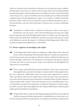
387
cando se é uma inovação de produto ou de processo (ou uma inovação combina-
da de produto e processo) e os objetivos da inovação. Dentro de um determinado
período de pesquisa, muitas empresas terão realizado inovações tanto de produto
como de processo, o que torna difícil usar esta classificação na análise dos dados
coligidos através da abordagem pelo sujeito. Ao contrário, os dados da aborda-
gem pelo objeto sobre inovações específicas provavelmente permitirão que se-
jam classificadas como inovação de produto ou de processo, ou uma combinação
das duas.
Atualmente, os dados sobre os objetivos da inovação, sobre as áreas que se
beneficiam com a inovação e sobre a fonte de idéias para inovação são coligi-
dos das empresas através da abordagem pelo sujeito. Contudo, é provável que esses
dados sejam mais facilmente atribuídos a uma inovação particular, do que a todas
as atividades inovadoras da empresa. A utilização da abordagem pelo objeto deve
resultar em dados mais significativos e articulados.
2.2. Pontos negativos da abordagem pelo objeto
A abordagem pelo objeto pode ser usada para coligir dados sobre cada uma
dasinovaçõesrealizadaspordeterminadaempresa.Contudo,istorepresenta-
ria um ônus excessivo para as empresas. Elas não teriam condições de informar este
nível de detalhes e preencher os formulários corretamente sem manter registros
correntes de todas as suas inovações. Assim, esta utilização da abordagem pelo
objeto não é recomendada.
Uma vez que o principal interesse para as políticas volta-se para as inovações
mais significativas, é possível restringir a coleta de dados às mais significativas.
Isto leva à opção de coligir dados sobre a inovação mais importante ou, talvez,
sobre um número de inovações significativas. Está claro que a busca de informa-
ções sobre mais de uma inovação aumentará o tamanho da base de dados disponí-
vel para análise. Mas o maior volume de dados precisa ser contrabalançado com o
correspondente aumento da carga sobre as empresas. Perguntas às empresas ape-
nas sobre a sua inovação mais significativa devem gerar informação suficiente para
análise pelos formuladores de políticas.
É importante observar que esta abordagem jamais permitirá que se produzam
estatísticas que pretendam representar a totalidade das inovações que ocor-
rem em um país em determinado período. As estatísticas resultantes representarão
388
389
390
 