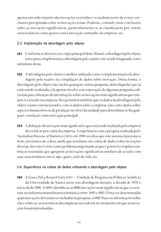 
apenas um subconjunto das inovações ocorridas e os analistas terão de evitar con-
clusões precipitadas sobre as inovações totais. Poderão, contudo, tirar conclusões
sobre as inovações significativas, particularmente se as classificarem por outras
características como gastos com a inovação, tamanho da empresa, etc.
2.3. Implantação da abordagem pelo objeto
ConformesedescrevenocorpoprincipaldesteManual,aabordagempeloobjeto
serveparacomplementaraabordagempelosujeito,nãosendoimaginadacomo
substituta desta.
A abordagem pelo objeto é melhor utilizada como complementação da abor-
dagem pelo sujeito na compilação de dados sobre inovação. Desta forma, a
abordagem pelo objeto não inclui quaisquer outras pesquisas além daquelas que já
estãosendorealizadas,elaapenasenvolveaincorporaçãodealgumasperguntasadi-
cionaisparaobtençãodeinformaçõessobreasinovaçõesmaissignificativasqueeste-
jamocorrendonaempresa.Istopermitirátambémqueosdadosdaabordagempelo
objeto sejam correlacionados com os dados sobre a empresa, tais como dados sobre
aspectosfinanceirosoudeproduçãononíveldaunidadeparadeterminarseháqual-
quercorrelaçãocomainovaçãoprincipal.
Adefiniçãodeinovaçãomaissignificativaqueestásendorealizadapelaempresa
deveráficarporcontadaempresa.Aexperiênciacomapesquisarealizadapelo
Australian Bureau of Statistics (ABS) em 1994 revelou que este sistema funcionava
bem, em termos de coleta, ainda que resultasse em coleta de dados sobre inovações
diversas.Istonãoévistocomoproblemaimportantejáqueépossívelcompilaresta-
tísticas resumidas que agrupem as inovações significativas similares de acordo com
suas características; isto é, tipo, gasto, ciclo de vida, etc.
2.4. Experiência na coleta de dados utilizando a abordagem pelo objeto
ASciencePolicyResearchUnit(SPRU — UnidadedePesquisaemPolíticaCientífica)
da Universidade de Sussex usou esta abordagem durante a década de 1970 e
iníciodade1980.ASPRUidentificouas4000 inovaçõesmaissignificativasqueocorre-
ram na indústria manufatureira britânica entre 1945 e1983. Uma vez determinadas
quaisinovaçõesdeveriamserincluídasnapesquisa,aSPRUbuscouinformaçõessobre
elasesobreascaracterísticasdasempresasinovadorasnomomentoemqueasinova-
çõesforamintroduzidas.
391
392
393
394
 