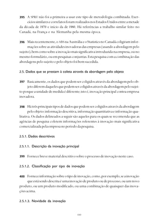 
A SPRU não foi a primeira a usar este tipo de metodologia combinada. Exer-
cíciossimilaresecorrelatosforamrealizadosnosEstadosUnidosentreametade
da década de 1970 e início da de 1980. Há referências a trabalho similar feito no
Canadá, na França e na Alemanha pela mesma época.
Maisrecentemente,oABS naAustráliaeoStatisticsnoCanadácoligiraminfor-
maçõessobreasatividadesinovadorasdasempresas(usandoaabordagempelo
sujeito),bemcomosobreainovaçãomaissignificativaintroduzidanaempresa,ouno
mesmoformulário,ouempesquisasconjuntas.Estapesquisacomacombinaçãodas
abordagens pelo sujeito e pelo objeto foi bem sucedida.
2.5. Dados que se prestam à coleta através da abordagem pelo objeto
Basicamente, os dados que podem ser coligidos através da abordagem pelo ob-
jetodiferemdaquelesquepodemsercoligidosatravésdaabordagempelosujei-
toporqueaunidadedemedidaédiferente;istoé,inovaçãoprincipalcontraempresa
inovadora.
Hátrêsprincipaistiposdedadosquepodemsercoligidosatravésdaabordagem
peloobjeto:informaçãodescritiva,informaçãoquantitativaeinformaçãoqua-
litativa. Os dados delineados a seguir são aqueles para os quais se recomenda que as
agências de pesquisa coletem informações referentes à inovação mais significativa
comercializadapelaempresanoperíododapesquisa.
2.5.1. Dados descritivos
2.5.1.1. Descrição da inovação principal
Fornece breve material descritivo sobre o processo de inovação neste caso.
2.5.1.2. Classificação por tipo de inovação
Forneceinformaçãosobreotipodeinovação,como,porexemplo,seainovação
queestásendodescritaéumainovaçãodeprodutooudeprocesso,ouumnovo
produto, ou um produto modificado, ou uma combinação de quaisquer das inova-
çõesacima.
2.5.1.3. Novidade da inovação
395
397
398
399
400
396
 