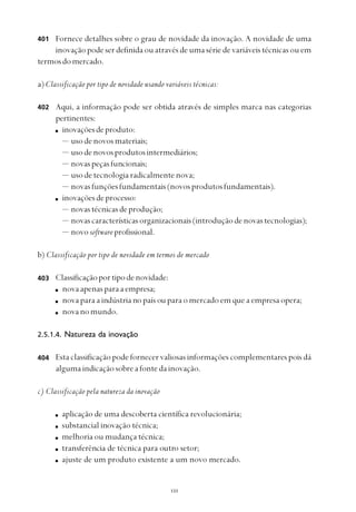 
Fornece detalhes sobre o grau de novidade da inovação. A novidade de uma
inovação pode ser definida ou através de uma série de variáveis técnicas ou em
termosdomercado.
a) Classificação por tipo de novidade usando variáveis técnicas:
Aqui, a informação pode ser obtida através de simples marca nas categorias
pertinentes:
inovaçõesdeproduto:
— usodenovosmateriais;
— usodenovosprodutosintermediários;
— novaspeçasfuncionais;
— usodetecnologiaradicalmentenova;
— novasfunçõesfundamentais(novosprodutosfundamentais).
inovaçõesdeprocesso:
— novastécnicasdeprodução;
— novascaracterísticasorganizacionais(introduçãodenovastecnologias);
— novo softwareprofissional.
b) Classificação por tipo de novidade em termos de mercado
Classificaçãoportipodenovidade:
novaapenasparaaempresa;
nova para a indústria no país ou para o mercado em que a empresa opera;
novanomundo.
2.5.1.4. Natureza da inovação
Esta classificação pode fornecer valiosas informações complementares pois dá
alguma indicação sobre a fonte da inovação.
c) Classificação pela natureza da inovação
aplicação de uma descoberta científica revolucionária;
substancial inovação técnica;
melhoria ou mudança técnica;
transferência de técnica para outro setor;
ajuste de um produto existente a um novo mercado.
401
403
404
402
 