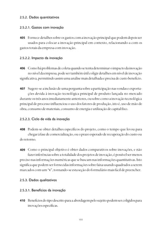 
2.5.2. Dados quantitativos
2.5.2.1. Gastos com inovação
Fornecedetalhessobreosgastoscomainovaçãoprincipalquepodemdepoisser
usados para colocar a inovação principal em contexto, relacionando-a com os
gastostotaisdaempresacominovação.
2.5.2.2. Impacto da inovação
Comoháproblemasdecoletaquandosetentadeterminaroimpactodainovação
noníveldaempresa,podesertambémútilcoligirdetalhesemníveldeinovação
significativa,permitindoassimumaanálisemaisdetalhadaeprecisadecustobenefício.
Sugere-seainclusãodeumaperguntasobreaparticipaçãonasvendaseexporta-
ções devida à inovação tecnológica principal de produto lançada no mercado
duranteostrêsanosimediatamenteanteriores,ousobrecomoainovaçãotecnológica
principal de processo influenciou o uso dos fatores de produção, isto é, uso de mão de
obra,consumodemateriais,consumodeenergiaeutilizaçãodecapitalfixo.
2.5.2.3. Ciclo de vida da inovação
Podem-se obter detalhes específicos do projeto, como o tempo que levou para
chegaràfasedecomercialização,ouoprazoesperadoderecuperaçãodocustoou
doretorno.
Como o principal objetivo é obter dados comparativos sobre inovações, e não
fazerinferênciassobreatotalidadedosprojetosdeinovação,épossívelsermenos
precisonasinformaçõesnuméricasquesebuscamnasinformaçõesquantitativas.Isto
significaquepodemserfornecidasinformaçõessobrefaixausandoquadradosaserem
marcadoscomum“x”,tornando-seestaseçãodoformuláriomaisfácildepreencher.
2.5.3. Dados qualitativos
2.5.3.1. Benefícios da inovação
Benefíciosdotipodescritoparaaabordagempelosujeitopodemsercoligidospara
inovaçõesespecíficas.
406
407
408
409
410
405
 