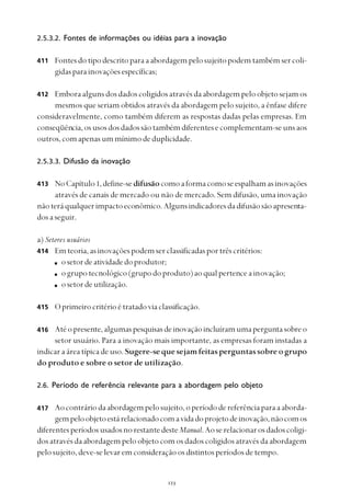 
2.5.3.2. Fontes de informações ou idéias para a inovação
Fontesdotipodescritoparaaabordagempelosujeitopodemtambémsercoli-
gidasparainovaçõesespecíficas;
Emboraalgunsdosdadoscoligidosatravésdaabordagempeloobjetosejamos
mesmos que seriam obtidos através da abordagem pelo sujeito, a ênfase difere
consideravelmente, como também diferem as respostas dadas pelas empresas. Em
conseqüência,osusosdosdadossãotambémdiferentesecomplementam-seunsaos
outros,comapenasummínimodeduplicidade.
2.5.3.3. Difusão da inovação
NoCapítulo1,define-sedifusãocomoaformacomoseespalhamasinovações
através de canais de mercado ou não de mercado. Sem difusão, uma inovação
nãoteráqualquerimpactoeconômico.Algunsindicadoresdadifusãosãoapresenta-
dosaseguir.
a) Setores usuários
Emteoria,asinovaçõespodemserclassificadasportrêscritérios:
osetordeatividadedoprodutor;
ogrupotecnológico(grupodoproduto)aoqualpertenceainovação;
osetordeutilização.
Oprimeirocritérioétratadoviaclassificação.
Atéopresente,algumaspesquisasdeinovaçãoincluíramumaperguntasobreo
setor usuário. Para a inovação mais importante, as empresas foram instadas a
indicaraáreatípicadeuso.Sugere-sequesejamfeitasperguntassobreogrupo
do produto e sobre o setor de utilização.
2.6. Período de referência relevante para a abordagem pelo objeto
Aocontráriodaabordagempelosujeito,operíododereferênciaparaaaborda-
gempeloobjetoestárelacionadocomavidadoprojetodeinovação,nãocomos
diferentesperíodosusadosnorestantedesteManual.Aoserelacionarosdadoscoligi-
dos através da abordagem pelo objeto com os dados coligidos através da abordagem
pelosujeito,deve-selevaremconsideraçãoosdistintosperíodosdetempo.
412
413
414
415
416
417
411
 