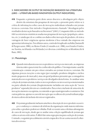 
3. INDICADORES DE OUTPUT DE INOVAÇÃO BASEADOS NA LITERATURA
(LBIO — LITERATURE-BASED INNOVATION OUTPUT INDICATORS)
Enquanto a primeira parte deste anexo descreve a abordagem pelo objeto
dentro da estrutura das pesquisas de inovação, a presente parte refere-se à
coleta de informações sobre casos de inovações individuais relatados em jornais
técnicos e setoriais. Este método é freqüentemente chamado “abordagem pelos
resultados da inovação baseados na literatura” (LBIO). Conquanto falte ao método
LBIO as estruturas estatísticas usadas nas pesquisas de inovação (população, amos-
tra, etc.) e ainda que ele se confine aos dados sobre inovação de produto, ele tem a
vantagem de fazer exigências apenas modestas à boa vontade das empresas em
apresentarinformações.Nosúltimosanos,ométodofoiaplicadonaItália(Santarelli
& Piergiovanni, 1996), no Reino Unido (Commbs et al., 1996), nos Estados Unidos,
na Áustria, na Irlanda e na Holanda (ver diversas contribuições in Klemknecht &
Bain, 1993).
3.1. Metodologia
Quando introduzem seus novos produtos e serviços no mercado, as empresas
têm incentivo para torná-los conhecidos do público. Um importante canal de
comunicação consiste em press releases enviados aos jornais técnicos e setoriais. Há
algumas poucas exceções a esta regra (por exemplo, produtos dirigidos a nichos
muito pequenos de mercado), mas em geral podemos presumir que a esmagadora
maioria dos novos produtos e serviços são divulgados desta forma. Ao analisar uma
coleçãodejornaissetoriais,todososnovosprodutosou novosserviçosmencionados
na parte editada dos jornais (freqüentemente incluídas em uma seção de “novos
produtos” separada) devem ser considerados. Para evitar a inclusão de uma série de
inovaçõesmenoresouespúrias,recomenda-sequesejamignoradososanúncios.Em
outraspalavras,apenasoscasosdeinovaçãoqueoseditoresdojornaltenhamjulga-
domerecedoresdeinclusãodevemserregistrados.
Osjornaisgeralmenteincluemumabrevedescriçãodonovoprodutoouservi-
çoeoendereçoeonúmerodetelefonedaorganizaçãoondemaioresinforma-
ções sobre o produto podem ser obtidas. Pode-se reunir uma coletânea abrangente
de casos de inovação, desde que se analise uma coleção equilibrada de jornais que
cubra os setores relevantes. É difícil dar uma regra precisa para a seleção de jornais.
Contudo,oseguinteprocedimentoemtrêsetapasdevelevaraumarazoávelcober-
turadossetores:
418
419
420
 