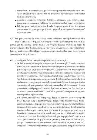 
Tenteobteramaisamplavisãogeraldejornaispotencialmenterelevantesatra-
vés de procedimentos de pesquisa em bibliotecas especializadas e tente obter
númerosdeamostra;
Contateasassociaçõescomerciaisdetodosossetoresqueserãocobertoseper-
guntequaisosjornaisquepublicamesecostumamcobrirosnovosprodutos;
Telefone para os departamentos de relações públicas das firmas dos setores
pertinentes e pergunte para que jornais eles geralmente enviam “press releases”
sobre inovações.
Em geral, deve-se ter o cuidado de cobrir cada ramo principal através de pelo
menos um jornal adequado. Caso seja necessário escolher entre dois ou mais
jornais em determinado ramo deve-se sempre estar baseado em uma inspeção de
númerosdeamostra.Telefonemasparaempresaseassociaçõessetoriaispodemtam-
bém ser usados para obter algum julgamento informado sobre quais são os jornais
verdadeiramenterelevantes.
Ao coligir os dados, os seguintes pontos merecem atenção:
Osdadosdevemsercoligidosemtemporeal,porexemplo,fazendo-seassina-
turasdosjornaisrelevantesdemodoqueasempresaspossamsercontatadas
poucodepoisdoanúnciodonovoproduto.Aexperiênciacomprojetospassa-
dosindicaque,mesmopoucosmesesapósoanúncio,serádifícillocalizarum
considerávelnúmerodeempresas,devidoafalências,transferênciaspararegi-
ões distintas, incorporações, etc. A coleta de informações atualizadas tem
ainda outrasvantagens:porexemplo,quandoasinformaçõessãopublicadas
em um jornal, a empresa inovadora espera receber telefonemas de clientes
potenciaiseestarápreparadaparadivulgarmaisinformações.Esteéumbom
momento para uma entrevista telefônica, podendo-se esperar ser pronta-
mente passado à pessoa certa.
Uma entrevista telefônica feita pouco depois do anúncio da inovação pode
tratar de diversos tipos de informações, dependendo dos interesses e dos re-
cursos da pesquisa. As perguntas possíveis se referem a engarrafamentos no
processo de inovação, aos objetivos da inovação, às fontes de informações
consideradas importantes para se chegar à inovação, patentes e/ou
licenciamentos ou outras maneiras de assegurar os benefícios da inovação,
redes deP&D emodosdeaquisiçãodetecnologia,aopapeldainfra-estrutura
deP&D públicaouàparticipaçãoemprogramasgovernamentaisdeinovação,
etc.(paraumadescriçãodetalhadaverKleinknecht&Bain,1993, p.195-198).
O método LBIO tem a importante vantagem de fazer tais perguntas no nível
421
422
 