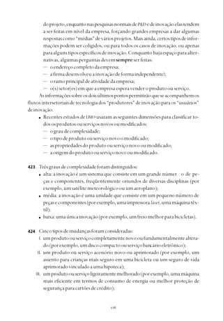 
doprojeto,enquantonaspesquisasnormaisdeP&Dedeinovaçãoelastendem
a ser feitas em nível da empresa, forçando grandes empresas a dar algumas
respostascomo“médias”deváriosprojetos.Maisainda,certostiposdeinfor-
mações podem ser coligidos, ou para todos os casos de inovação, ou apenas
paraalgunstiposespecíficosdeinovação.Conquantohajaespaçoparaalter-
nativas, algumas perguntas devemsempre ser feitas:
— oendereçocompletodaempresa;
— a firma desenvolveu a inovação deformaindependente?;
— oramoprincipaldeatividadedaempresa;
— o(s) setor(es) em que a empresa espera vender o produto ou serviço.
Asinformaçõessobreosdoisúltimospontospermitirãoqueseacompanhemos
fluxos intersetoriais de tecnologia dos “produtores” de inovação para os “usuários”
deinovação.
Recentes estudos deLBIO usaram as seguintes dimensões para classificar to-
dososprodutosouserviçosnovosoumodificados:
— ograudecomplexidade;
— otipodeprodutoouserviçonovoomodificado;
— aspropriedadesdoprodutoouserviçonovooumodificado;
— aorigemdoprodutoouserviçonovooumodificado.
Trêsgrausdecomplexidadeforamdistinguidos:
alta: a inovação é um sistema que consiste em um grande númer o de pe-
ças e componentes, freqüentemente oriundos de diversas disciplinas (por
exemplo,umsatélitemeteorológicoouumaeroplano);
média: a inovação é uma unidade que consiste em um pequeno número de
peçasecomponentes(porexemplo,umaimpressora laser,umamáquinatêx-
til);
baixa:umaúnicainovação(porexemplo,umfreiomelhorparabicicletas).
Cincotiposdemudançasforamconsideradas:
I. umprodutoouserviçocompletamentenovooufundamentalmentealtera-
do(porexemplo,umdiscocompactoouserviçobancárioeletrônico);
II. um produto ou serviço acessório novo ou aprimorado (por exemplo, um
assento para crianças mais seguro em uma bicicleta ou um seguro de vida
aprimoradovinculadoaumahipoteca);
III. umprodutoouserviçoligeiramentemelhorado(porexemplo,umamáquina
mais eficiente em termos de consumo de energia ou melhor proteção de
segurançaparacartõesdecrédito);
423
424
 