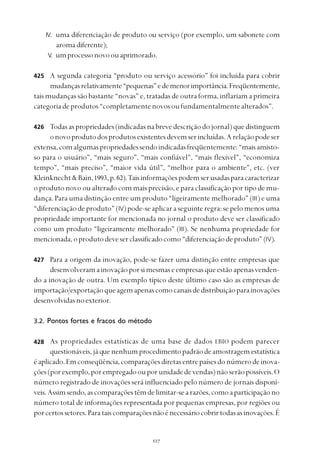 
IV. uma diferenciação de produto ou serviço (por exemplo, um sabonete com
aromadiferente);
V. umprocessonovoouaprimorado.
A segunda categoria “produto ou serviço acessório” foi incluída para cobrir
mudançasrelativamente“pequenas”edemenorimportância.Freqüentemente,
tais mudanças são bastante “novas” e, tratadas de outra forma, inflariam a primeira
categoriadeprodutos“completamentenovosoufundamentalmentealterados”.
Todasaspropriedades(indicadasnabrevedescriçãodojornal)quedistinguem
onovoprodutodosprodutosexistentesdevemserincluídas.Arelaçãopodeser
extensa,comalgumaspropriedadessendoindicadasfreqüentemente:“maisamisto-
so para o usuário”, “mais seguro”, “mais confiável”, “mais flexível”, “economiza
tempo”, “mais preciso”, “maior vida útil”, “melhor para o ambiente”, etc. (ver
Kleinknecht&Bain,1993,p.62).Taisinformaçõespodemserusadasparacaracterizar
o produto novo ou alterado com mais precisão, e para classificação por tipo de mu-
dança. Para uma distinção entre um produto “ligeiramente melhorado” (III) e uma
“diferenciação de produto” (IV)pode-seaplicaraseguinteregra:sepelomenosuma
propriedade importante for mencionada no jornal o produto deve ser classificado
como um produto “ligeiramente melhorado” (III). Se nenhuma propriedade for
mencionada,oprodutodeveserclassificadocomo“diferenciaçãodeproduto”(IV).
Para a origem da inovação, pode-se fazer uma distinção entre empresas que
desenvolveramainovaçãoporsimesmaseempresasqueestãoapenasvenden-
do a inovação de outra. Um exemplo típico deste último caso são as empresas de
importação/exportaçãoqueagemapenascomocanaisdedistribuiçãoparainovações
desenvolvidasnoexterior.
3.2. Pontos fortes e fracos do método
As propriedades estatísticas de uma base de dados LBIO podem parecer
questionáveis,jáquenenhumprocedimentopadrãodeamostragemestatística
éaplicado.Emconseqüência,comparaçõesdiretasentrepaísesdonúmerodeinova-
ções(porexemplo,porempregadoouporunidadedevendas)nãoserãopossíveis.O
número registrado de inovações será influenciado pelo número de jornais disponí-
veis.Assimsendo,ascomparaçõestêmdelimitar-searazões,comoaparticipaçãono
número total de informações representada por pequenas empresas, por regiões ou
porcertossetores.Parataiscomparaçõesnãoénecessáriocobrirtodasasinovações.É
425
426
427
428
 