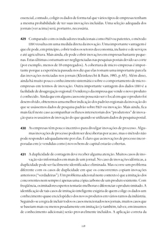 
essencial,contudo,coligirosdadosdeformatalqueváriostiposdeempresastenham
a mesma probabilidade de ter suas inovações incluídas. Uma seleção adequada dos
jornais(veracima)será,portanto,necessária.
ComparadocomosindicadorestradicionaiscomoP&D oupatentes,ométodo
LBIO resultaemumamedidadiretadainovação.Umaimportantevantagemé
queelepode,emprincípio,cobrirtodosossetoresdaeconomia,inclusiveodeserviços
eatéagricultura.Maisainda,elepodecobririnovaçõesemempresasbastante peque-
nas.Estasúltimascostumamsernegligenciadasnaspesquisaspostaisdevidoaocorte
(por exemplo, menos de 10 empregados). A cobertura de micro empresas é impor-
tanteporqueaexperiênciapassadanosdizqueelastomamumaimportanteparcela
das inovações noticiadas nos jornais (Kleinknecht & Bain, 1993, p. 65). Além disso,
aindahámuitopoucoconhecimentosistemáticosobreocomportamentodemicro-
empresas em termos de inovação. Outra importante vantagem dos dados LBIO é a
facilidadededesagregaçãoregional.Oendereçodaempresaquevendeonovoproduto
éconhecido.Aindaqueemalgunscasosestepossanãoserolocalemqueoprodutofoi
desenvolvido,obteremosumamelhorindicaçãodospadrõesregionaisdainovaçãodo
que se usássemos dados de pesquisa padrão sobreP&D ou inovação. Mais ainda, fica
maisfácilnestecasoacompanharosfluxosintersetoriaisdos“produtores”deinova-
çãoparaosusuáriosdeinovaçãodoque quandoseutilizamdadosdepesquisapostal.
As empresas têm pouco incentivo para divulgar inovações de processo. Algu-
masinovaçõesdeprocessopodemserdescobertasporacaso,masométodonão
poderesponderadequadamenteporelas.Éclaroqueasinovaçõesdeprocessoincor-
poradas em (e vendidas como) novos bens de capital estarão cobertas.
Aduplicidadedecontagemdevereceberalgumaatenção.Muitoscasosdeino-
vação são informados em mais de um jornal. No caso de inovações idênticas, a
duplicidade pode ser facilmente identificada e eliminada. Mas ocorre um problema
diferente com os casos de duplicidade em que os concorrentes copiam inovações
anteriores(“verdadeiras”).Umproblemaadicionalnestecontextoéqueaimitaçãodos
concorrentesnemsempreéapenasumacópiacarbonodeumprodutoexistente.Com
freqüência,osimitadoresespertostentarãomelhorarediferenciaroprodutoimitado.A
identificação de tais casos de imitação inteligente exigiria de quem colige os dados um
conhecimentoquaseenciclopédicodosnovosprodutosemváriosramosdaindústria.
Seguindo-searegradeincluirtodososcasosmencionadosnosjornais,muitoscasosque
sebaseiammaisoumenospesadamenteemimitação(etambém,talvez,eminsumos
de conhecimento adicionais) serão provavelmente incluídos. A aplicação correta da
429
430
431
 