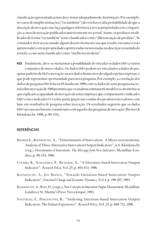 
classificaçãoapresentadaacimadevetrataradequadamentedaimitação.Porexemplo,
nocasosdesimplesimitações(“eutambém”)deveráhaveraltaprobabilidadedequea
descriçãodainovaçãonãofaçaqualquerreferênciaanovaspropriedadesemcompara-
çãoacasosdeinovaçãopublicadosanteriormentenojornal.Assim,osprodutosmodi-
ficadosdeforma“eutambém”serãoclassificadoscomo“diferenciaçãodeproduto”.Se
oimitadortiveracrescentadoalgumdesenvolvimentoseuqueresulteemumaversão
aprimorada(comaspropriedadesaprimoradasmencionadasnadescriçãoresumidado
jornal),ocasoseriaclassificadocomo“melhoriamodesta”.
Finalmente,deve-semencionarapossibilidadedevincularosdadosLBIO aoutros
conjuntos de micro-dados. Os dados LBIO podem ser vinculados a dados de pes-
quisaspadrõesdeP&Deinovaçãoouaosdadosfinanceirosdivulgadospelasempresas,o
quepoderepresentaroportunidadeparanovapesquisas.Porexemplo,acorrelaçãodos
dadosdepesquisaLBIO feitanaHolandaem1989comosdadosdeumapesquisanacio-
nalsobreinovaçãode1988permitiuqueosanalistasestimassemmodeloseconométricos
queexplicamacapacidadedeinovaçãodeumaempresaequecomparassemoindicador
LBIO comoindicadorECI sobreparticipaçãonasvendasdosprodutosinovadorescom
base em resultados de pesquisa sobre inovação. Os resultados sugerem que os dados
LBIO sãorazoavelmenteconsistentescomaquelesdaspesquisasdeinovação(Brower&
Kleinknecht, 1996, p. 99-124).
REFERÊNCIAS
BROWER E., KLEINKNECHT, A., “Determinants of Innovation. A Micro-ecnonometric
AnalysisofThreeAlternativeInnovationOutputIndicators”,inA.Kleinknecht
(org.).Determinants of Innovations. The Message from New Indicators.Mcmillan:Lon-
dres, p. 99-124, 1996.
COOMBS, R., NARANDREN, P., RICHARDS, A., “A Literature-based Innovaton Output
Indicator”. Research Policy,Vol. 25, p. 403-413, 1996.
KLEINKNECHT, A., JON REIJNEN, “Towards Literature-based Innovation Output
Indicators”,Structural Change and Economic Dynamics,Vol.4, p. 199-207,1993.
KLEINKNECHT,A.,BAIN,D.,(orgs.),NewConceptsinInnovationOutputMeasurement,Mcmillan:
Londres e St. Martin’s Press: Nova Iorque, 1993.
SANTARELLI, E., PIERGIOVANNI, R., “Analysing Literature-based Innovation Output
Indicators: The Italian Experience”.Research Policy,Vol. 25, p. 689-712, 1996.
432
 