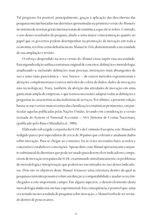 
Tal progresso foi possível, principalmente, graças à aplicação das descobertas das
pesquisasiniciaisbaseadasnasdiretrizesapresentadasnaprimeiraversãodoManuale
nosistemadenormasgeraisinternacionaisdeestatísticaaqueeleserefere.Contudo,
o uso desses resultados de pesquisa, aliado a uma maior conscientização quanto ao
papel que os governos podem desempenhar na promoção da inovação em toda a
economia,reveloucertasdeficiênciasno Manual de Oslo,demonstrandoanecessidade
desuaampliaçãoerevisão.
O esforço despendido na nova versão do Manual visou suprir essa necessidade.
Estasegundaediçãoutilizaaestruturaoriginaldeconceitos,definiçõesemetodologia,
atualizando-a, incluindo definições mais precisas, instruções mais abrangentes de
uso e uma visão panorâmica — nos Anexos — de outros métodos experimentais e
aferições complementares (outros métodos de coleta de dados, dados de inovações
não-tecnológicas). Trata, também, da aferição das atividades de inovação em uma
gamamaisampladeempresas,oquetornounecessárioadaptartodasasdefiniçõese
perguntas às características das indústrias de serviços. Por último, a presente edição
baseia-senasversõesmaisrecentesdasclassificaçõesestatísticaspertinentes,empar-
ticular aquelas publicadas pelas Nações Unidas, levando em consideração a versão
revisada do System of National Accounts — SNA [Sistema de Contas Nacionais],
(publicadopeloBancoMundialetal., 1994).
ElaboradosobaégideconjuntadaOCDEedaComissãoEuropéia,esteManual foi
redigido para e por especialistas de cerca de 30 países que coletam e analisam dados
sobre inovação. Para se chegar ao consenso, foi às vezes necessário fazer acordos e
concessõeseestabelecerconvenções.Apesardisto,esteManual apresentaumconjun-
tosubstancialdediretrizesquepodeserusadoparadesenvolverindicadorescompa-
ráveisdeinovaçãonospaísesdaOCDE,examinandosimultaneamenteosproblemas
de metodologia e interpretação que podem serencontradosnousodessesindicado-
res. Dois são os objetivos deste Manual: fornecer uma estrutura dentro da qual as
pesquisasexistentespossamevoluiremdireçãoàcomparabilidadeeajudarosrecém-
chegados a este importante campo. Em alguns aspectos, o desenvolvimento desta
metodologiaaindaestáemfaseexperimental.Emconseqüência,épossívelque,uma
veztestadonanovarodadadepesquisassobreinovação,oManualtenhadeserrevisa-
dodentrodepoucosanos.
 