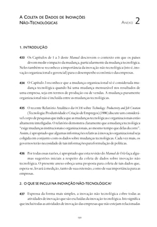 
1. INTRODUÇÃO
Os Capítulos de 1 a 3 deste Manual descrevem o contexto em que os países
devemmediroimpactodamudança,particularmentedamudançatecnológica.
Neles também se reconhece a importância da inovação não tecnológica (isto é, ino-
vaçãoorganizacionalegerencial)paraodesempenhoeconômicodasempresas.
O Capítulo 3 reconhece que a mudança organizacional só é considerada mu-
dança tecnológica quando há uma mudança mensurável nos resultados de
uma empresa, seja em termos de produção ou de vendas. A mudança puramente
organizacional não é incluída entre as mudanças tecnológicas.
O recente Relatório Analítico da OCDEsobre Technology: Productivity and Job Creation
(Tecnologia:ProdutividadeeCriaçãodeEmpregos)(1996)discuteumconsiderá-
velcorpodepesquisasqueindicaqueasmudançastecnológicaseorganizacionaisestão
altamenteinterligadas.Orelatóriodemonstraclaramentequeamudançatecnológica
“exigemudançasinstitucionaiseorganizacionais,aomesmotempoquedelasdecorre”.
Assim,éapropriadoquealgumasinformaçõesrelativasàinovaçãoorganizacionalseja
coligida em conjunto com os dados sobre mudanças tecnológicas. Cada vez mais, os
governosterãonecessidadedetaisinformaçõesparaformulaçãodepolíticas.
Portodasessasrazões,éapropriadoqueestarevisãodoManual de Oslo façaalgu-
mas sugestões iniciais a respeito da coleta de dados sobre inovação não
tecnológica. O presente anexo esboça uma proposta para coleta de tais dados que,
espera-se, levará à medição, tanto de sua extensão, como de sua importância para as
empresas.
2. O QUE SE INCLUI NA INOVAÇÃO NÃO-TECNOLÓGICA?
Expressa da forma mais simples, a inovação não tecnológica cobre todas as
atividadesdeinovaçãoquesãoexcluídasdainovaçãotecnológica.Istosignifica
queincluitodasasatividadesdeinovaçãodasempresasquenãoestejamrelacionadas
ANEXO
433
434
435
2
A COLETA DE DADOS DE INOVAÇÕES
NÃO-TECNOLÓGICAS
436
437
 