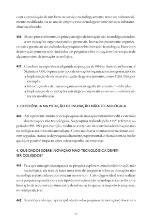 
com a introdução de um bem ou serviço tecnologicamente novo ou substancial-
mente modificado, ou ao uso de um processo tecnologicamente novo ou substanci-
almentealterado.
Muitoprovavelmente,osprincipaistiposdeinovaçãonãotecnológicatendem
a ser inovações organizacionais e gerenciais. Inovações puramente organiza-
cionaisegerenciaissãoexcluídasdaspesquisassobreinovaçãotecnológica.Essestipos
deinovaçãosomenteserãoincluídosnaspesquisassobreinovaçãosefizerempartede
algumprojetodeinovaçãotecnológica.
Combasenaexperiênciaadquiridanapesquisade1994 doAustralianBureauof
Statistics(ABS),osprincipaistiposdeinovaçõesorganizacionaisegerenciaissão:
Implantação de técnicas avançadas de gerenciamento, como TQM,TQS, por
exemplo;
Introduçãodeestruturasorganizacionaissignificativamentemodificadas.
Implantação de orientações estratégicas corporativas novas ou substancial-
mentemodificadas.
3. EXPERIÊNCIA NA MEDIÇÃO DE INOVAÇÃO NÃO-TECNOLÓGICA
Atéopresente,muitopoucaspesquisasdeinovaçãotentarammediraextensão
das inovações não tecnológicas, Na pesquisa realizada pelo ABS43
referente ao
período1993-1994,porexemplo,mediu-seaextensãodaocorrênciadeinovaçõesnão
tecnológicas na indústria australiana. Como não havia normas internacionais a se-
remseguidas,tratou-sedepesquisaaltamenteexperimental,eelanãotentoumedir
qualquerpossívelimpactosobreodesempenhodasempresas.
4. QUE DADOS SOBRE INOVAÇÃO NÃO-TECNOLÓGICA DEVEM
SER COLIGIDOS?
Paraqueumaagênciaengajadanapesquisaexploreoconceitodeinovaçãonão
tecnológica, ela terá de fazer uma série de perguntas sobre as inovações não
tecnológicas particulares que estejam ocorrendo. A abordagem ideal seria realizar
umapesquisaseparadasobreestetipodeinovações(nãotecnológicas),masdevidoà
limitação de recursos e ao ônus extra de informação que seria imposto às empresas,
istoéimpraticável.
Reconhecendo que o principal objetivo das pesquisas de inovação é observar o
438
439
440
441
442
 
