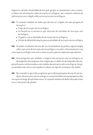 
impactoeconômicodaatividadedeinovação,propõe-se,juntamentecomoconjun-
to básico de informações sobre inovações tecnológicas, um conjunto mínimo de
informaçõesasercoligidosobreasinovaçõesnãotecnológicas.
O conjunto mínimo de dados que deveria ser coligido em uma pesquisa de
inovaçãoé:
Otipodeinovaçãonãotecnológica;
Os benefícios econômicos que derivam da atividade de inovação não
tecnológica;
Os gastos com as atividades de inovação não tecnológicas;
Afontedeidéias/informaçõesparaasatividadesdeinovaçãonãotecnológica.
Os dados resultantes devem dar aos formuladores de política algum insight
sobreoprocessodeinovaçãonãotecnológicaeseuinter-relacionamentocom
a inovação tecnológica sem criar o ônus excessivo para as empresas respondentes.
Essas perguntas não medirão o impacto das inovações não tecnológicas no
desempenho das empresas. Isto exigiria que os dados de desempenho das em-
presasfossemcorrelacionadoscomosdadosdasinovaçõesnãotecnológicas.Ospaí-
ses membros devem ser encorajados a realizar este tipo de correlação e de análise.
Recomenda-se que todas as agências que realizem pesquisas desenvolvam me-
diçõesdasinovaçõesnãotecnológicasaseremincluídasemsuaspesquisassobre
inovaçõesaolongodospróximosanos.Oconjuntomínimodedadosesboçadoacima
servecomopontodepartida.
443
444
445
446
 