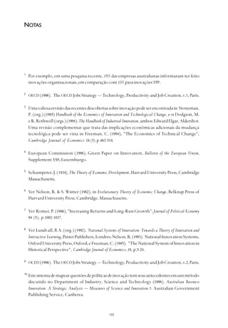 
1
Por exemplo, em uma pesquisa recente, 15% das empresas australianas informaram ter feito
inovaçõesorganizacionais,emcomparaçãocom 13%para inovaçõesTPP.
2
OECD (1996). The OECD Jobs Strategy — Technology, Productivity and Job Creation,v.1, Paris.
3
Umavaliosarevisãodasrecentesdescobertassobreinovaçãopodeserencontradain Stoneman,
P. (org.) (1995) Handbook of the Economics of Innovation and Technological Change, e in Dodgson, M.
eR.Rothwell(orgs.)(1994),The Handbook of Industrial Innovation,ambos:EdwardElgar,Aldershot.
Uma revisão complementar que trata das implicações econômicas adicionais da mudança
tecnológica pode ser vista in Freeman, C. (1994), "The Economics of Technical Change",
Cambridge Journal of Economics 18 (5) p.463-514.
4
European Commission (1996), Green Paper on Innovation, Bulletin of the European Union,
Supplement 5/95, Luxemburgo.
5
Schumpeter, J. (1934), The Theory of Economic Development, Harvard University Press, Cambridge
Massachusetts.
6
Ver Nelson, R. & S. Winter (1982), in Evolutionary Theory of Economic Change, Belknap Press of
Harvard University Press, Cambridge, Massachusetts.
7
Ver Romer, P. (1986), "Increasing Returns and Long-Run Growth",Journal of Political Economy
94 (5), p.1002-1037.
8
Ver Lundvall, B.A. (org.) (1992). National Systems of Innovation: Towards a Theory of Innovation and
Interactive Learning,PinterPublishers,Londres;Nelson,R.(1993). NationalInnovationSystems,
OxfordUniversityPress,Oxford;eFreeman,C.(1995). "TheNationalSystemofInnovationin
Historical Perspective", Cambridge Journal of Economics, 19, p.5-24.
9
OCED (1996). The OECDJobs Strategy —Technology,Productivity and Job Creation, v.2,Paris.
10
Estesistemademapearquestõesdepolíticasdeinovaçãotemseusantecedentesemummétodo
discutido no Department of Industry, Science and Technology (1996). Australian Business
Innovation: A Strategic Analysis — Measures of Science and Innovation 5. Australian Government
Publishing Service, Canberra.
NOTAS
 