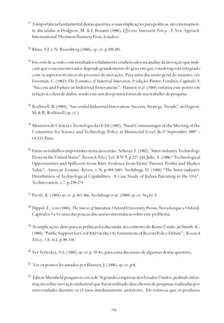 
11
Aimportânciafundamentaldestasquestões,esuasimplicaçõesparapolíticas,sãoextensamen-
te discutidas in Dodgson, M. & J. Bessant (1996), Effective Innovation Policy: A New Approach.
InternationalThomsonBusinessPress,Londres.
12
Kline, S.J. e N. Rosenberg (1986), op.cit. p.289-291.
13
Isto está de acordo com resultados solidamente estabelecidos na análise da inovação que indi-
cam que o sucesso inovador depende grandemente do grau em que o marketing está integrado
com os aspectos técnicos do processo de inovação. Para uma discussão geral do assunto, ver
Freeman, C. (1982); The Economics of Industrial Innovation, 2a
edição, Pinter, Londres, Capítulo 5:
“Success and Failure in Industrial Innovations”; Hansen et al. (1984) enfatiza este ponto em
relação à coleta de dados, sendo este um dos pontos fortes de seu trabalho de pesquisa.
14
Rothwell, R. (1994), “Successful Industrial Innovation: Success, Strategy,Trends”, in Dogson,
M. & R. Rothwell (op.cit.).
15
Ministros de Ciência eTecnologia da OCDE (1995), “Final Communiqué of the Meeting of the
Committee for Science and Technology Policy at Ministerial Level, 26-17 September 1995” -
OCED,Paris.
16
Entreostrabalhosimportantesnestaáreaestão: Scherer,F. (1982),“Inter-industryTechnology
FlowsintheUnitedStates”,Research Policy Vol. II No
5, p.227-245; Jaffe, A. (1986)“Technological
Opportunities and Spillovers from R&D: Evidence from Firms' Patents, Profits and Market
Value”, American Economic Review, v.76, p.994-1001; Archibugi, D. (1988) “The Inter-industry
Distribution of Technological Capabilities. A Case Study of Italian Patenting in the USA”.
Technovation, v.7, p.259-274.
17
Pavitt, K. (1984) op.cit. p.363-364; Archibugi et al. (1989) op.cit. Seção 5.
18
Hippel, E., von (1988), The Sources of Innovation, Oxford University Presss, Nova Iorque e Oxford,
Capítulos 3 a 5 é uma das poucas discussões sistemáticas sobre este problema.
19
As implicações disto para as políticas foi discutida, no contexto do Reino Unido, in Smith, K.,
(1989),“PublicSupportforCivilR&D in the UK:LimitationsofRecentPolicyDebate”, Research
Policy, v.8, n.2, p.99-110.
20
VerTerleckyj, N.E. (1980), op.cit. p. 55-61, para uma discussão de algumas destas questões.
21
Ver os pontos levantados por Hansen, J. (1986), op.cit. p.8.
22
Edwin Mansfield pesquisou cerca de 70 grandes empresas dos Estados Unidos, pedindo infor-
mações sobre inovação industrial que havia utilizado descobertas de pesquisas realizadas por
universidades durante os 15 anos imediatamente anteriores. Ele estimou que os produtos
 