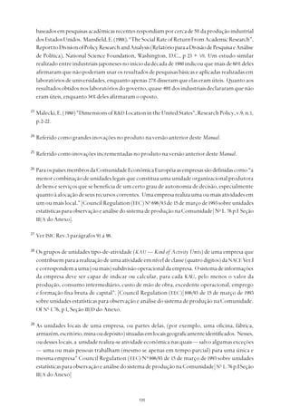 
baseadosempesquisasacadêmicasrecentesrespondiamporcercade5% daproduçãoindustrial
dosEstadosUnidos. Mansfield,E.(1988),“TheSocialRateofReturnFromAcademicResearch”,
ReporttoDivisionofPolicyResearchandAnalysis(RelatórioparaaDivisãodePesquisaeAnálise
de Política), National Science Foundation, Washington, D.C., p 23 + VII. Um estudo similar
realizado entre industriais japoneses no início da década de 1980 indicou que mais de 60% deles
afirmaram que não poderiam usar os resultados de pesquisas básicas e aplicadas realizadas em
laboratóriosdeuniversidades,enquantoapenas 27% disseramqueelaseramúteis. Quantoaos
resultadosobtidosnoslaboratóriosdogoverno,quase 49% dosindustriaisdeclararamquenão
eram úteis, enquanto 34% deles afirmaram o oposto.
23
Malecki,E.(1980)"DimensionsofR&D LocationintheUnitedStates",ResearchPolicy,v.9,n.1,
p.2-22.
24
Referido como grandes inovações no produto na versão anterior deste Manual.
25
Referido como inovações incrementadas no produto na versão anterior deste Manual.
26
ParaospaísesmembrosdaComunidadeEconômicaEuropéiaasempresassãodefinidascomo“a
menor combinação de unidades legais que constitua uma unidade organizacional produtora
de bens e serviços que se beneficia de um certo grau de autonomia de decisão, especialmente
quantoàalocaçãodeseusrecursoscorrentes. Umaempresarealizaumaoumaisatividadesem
um ou mais local.” [Council Regulation (EEC)No
696/93 de 15 de março de1993 sobre unidades
estatísticasparaobservaçãoeanálisedosistemadeproduçãonaComunidade] No
L.76 p.I Seção
III/A do Anexo].
27
Ver ISIC Rev.3 parágrafos 91 a 98.
28
Os grupos de unidades tipo-de-atividade (KAU — Kind of Activity Units) de uma empresa que
contribuemparaarealizaçãodeumaatividadeemníveldeclasse(quatrodígitos)daNACE Ver.I
ecorrespondemauma(oumais)subdivisãooperacionaldaempresa. Osistemadeinformações
da empresa deve ser capaz de indicar ou calcular, para cada KAU, pelo menos o valor da
produção, consumo intermediário, custo de mão de obra, excedente operacional, emprego
e formação fixa bruta de capital". [Council Regulation (EEC)] 696/93 de 15 de março de 1993
sobre unidades estatísticas para observação e análise do sistema de produção na Comunidade.
Of No
L 76, p I, Seção III/D do Anexo.
28
As unidades locais de uma empresa, ou partes delas, (por exemplo, uma oficina, fábrica,
armazém,escritório,minaoudepósito)situadasemlocaisgeograficamenteidentificados. Nesses,
oudesseslocais,a unidaderealiza-seatividadeeconômicanasquais— salvoalgumasexceções
— uma ou mais pessoas trabalham (mesmo se apenas em tempo parcial) para uma única e
mesma empresa" Council Regulation (EEC) No
696/93 de 15 de março de1993 sobre unidades
estatísticasparaobservaçãoeanálisedosistemadeproduçãonaComunidade]No
L.76 p.ISeção
III/A do Anexo]
 