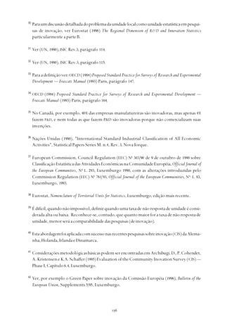 
30
Paraumdiscussãodetalhadadoproblemadaunidadelocalcomounidadeestatísticaempesqui-
sas de inovação, ver Eurostat (1996) The Regional Dimension of R&D and Innovation Statistics
particularmente a parte B.
31
Ver (UN, 1990), ISIC Rev.3, parágrafo 114.
32
Ver (UN, 1990), ISIC Rev.3, parágrafo 115.
33
Para a definição ver: OECD (1994)Proposed Standard Practice for Surveys of Research and Experimental
Development — Frascati Manual (1993) Paris, parágrafo 147.
34
OECD (1994) Proposed Standard Practice for Surveys of Research and Experimental Development —
Frascati Manual (1993) Paris, parágrafo 164.
35
No Canadá, por exemplo, 40% das empresas manufatureiras são inovadoras, mas apenas 4%
fazem P&D, e nem todas as que fazem P&D são inovadoras porque não comercializam suas
invenções.
36
Nações Unidas (1990), "International Standard Industrial Classification of All Economic
Activities", Statistical Papers Series M. n.4, Rev. 3, Nova Iorque.
37
European Commission, Council Regulation (EEC) No
303/90 de 9 de outubro de 1990 sobre
ClassificaçãoEstatísticadasAtividadesEconômicasnaComunidadeEuropéia,Official Journal of
the European Communities, No
L. 293, Luxemburgo 1990, com as alterações introduzidas pelo
Commission Regulation (EEC) No
761/93, Official Journal of the European Commuinities, No
L. 83,
Luxemburgo, 1993.
38
Eurostat, Nomenclature of Territorial Units for Statistics, Luxemburgo, edição mais recente.
39
É difícil, quando não impossível, definir quando uma taxa de não resposta de unidade é consi-
derada alta ou baixa. Reconhece-se, contudo, que quanto maior for a taxa de não resposta de
unidade,menorseráacomparabilidadedaspesquisas(deinovação).
40
Estaabordagemfoiaplicadacomsucessonasrecentespesquisassobreinovação(CIS)daAlema-
nha, Holanda, Irlanda e Dinamarca.
41
Considerações metodológicas básicas podem ser encontradas em Archibugi, D., P. Cohendet,
A. Kristensen e K.A. Schaffer (1995) Evaluation of the Community Inovation Survey (CIS) —
Phase I, Capítulo 6.4, Luxemburgo.
42
Ver, por exemplo o Green Paper sobre inovação da Comissão Européia (1996), Bulletin of the
European Union, Supplements 5/95, Luxemburgo.
 