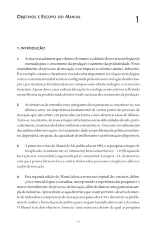 
1. INTRODUÇÃO
Aceita-seatualmentequeodesenvolvimentoeadifusãodenovastecnologiassão
essenciais para o crescimento da produção e aumento da produtividade. Nosso
entendimento do processo de inovação e seu impacto econômico ainda é deficiente.
Porexemplo,estamosclaramentevivendoumaimportanterevoluçãotecnológica,
comaeconomiamundialsendoreconfiguradapelasnovastecnologiasdainforma-
ção e por mudanças fundamentais em campos como a biotecnologia e a ciência dos
materiais. Apesar disso, essas radicais alterações tecnológicas não estão se refletindo
emmelhoriasnaprodutividadedofatortotalenastaxasdecrescimentodaprodução.
As tentativas de entender esses intrigantes fatos passaram a concentrar-se, nos
últimos anos, na importância fundamental de outras partes do processo de
inovação que não a P&D, em particular, na forma como afetam as taxas de difusão.
Trata-se, no entanto, de áreas em que enfrentamos sérias dificuldades devido, parti-
cularmente,àausênciadedadosconfiáveisesistemáticos. Osucessonorefinamento
dasanálisessobreinovaçãoenotratamentodadoaosproblemasdepolíticaresultan-
tes,dependerá,emparte,dacapacidadedemelhorarmosasinformaçõesdisponíveis.
AprimeiraversãodoManualdeOslo,publicadaem1992,easpesquisasemqueele
foiaplicado,notadamenteaCommunity Innovation Survey – CIS(Pesquisade
InovaçãonaComunidade)organizadapelaComunidadeEuropéia– CE,demonstra-
ramqueépossíveldesenvolverecoletardadossobreprocessoscomplexosediferen-
ciadosdeinovação.
Esta segunda edição do Manual adota a estrutura original de conceitos, defini-
ções e metodologias e a atualiza, incorporando a experiência das pesquisas e o
maiorentendimentodoprocessodeinovação,alémdeabarcarumagamamaisam-
pladeindústrias.Apresentam-seaquidiretrizesquevisampermitirodesenvolvimen-
todeindicadorescomparáveisdeinovaçãonospaísesdaOCDEediscutem-seproble-
mas de análise e formulação de política para os quais tais indicadores são relevantes.
O Manual tem dois objetivos: fornecer uma estrutura dentro da qual as pesquisas
OBJETIVOS E ESCOPO DO MANUAL
1
2
3
4
1
 