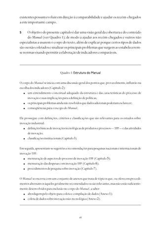 
existentespossamevoluiremdireçãoàcomparabilidadeeajudarosrecém-chegados
aesteimportantecampo.
Oobjetivodopresentecapítuloédarumavisãogeraldacoberturaedoconteúdo
do Manual (ver Quadro 1), de modo a ajudar aos recém-chegados e outros não
especialistasausaremocorpodotexto,alémdeexplicarporquecertostiposdedados
sãoounãocoletadosesinalizarosprincipaisproblemasquesurgemaoestabelecerem-
senormasvisandopermitiraelaboraçãodeindicadorescomparáveis.
5
Quadro 1: EstrEstrEstrEstrEstruturuturuturuturutura do Mana do Mana do Mana do Mana do Manualualualualual
OcorpodoManual seiniciacomumadiscussãogeraldospontosque,provavelmente,influirãona
escolhadosindicadores(Capítulo2):
um entendimento conceitual adequado da estrutura e das características do processo de
inovaçãoesuasimplicaçõesparaadefiniçãodepolíticas;
osprincipaisproblemasaindanãoresolvidosquedadosadicionaispoderiamesclarecer;
conseqüênciasparaoescopodoManual.
Ele prossegue com definições, critérios e classificações que são relevantes para os estudos sobre
inovaçãoindustrial:
definiçõesbásicasdeinovaçõestecnológicasdeprodutoseprocessos— TPP— edasatividades
deinovação;
classificaçõesinstitucionais(Capítulo3).
Emseguida,apresentam-sesugestõeserecomendaçõesparapesquisasnacionaiseinternacionaisde
inovaçãoTPP:
mensuraçãodeaspectosdoprocessodeinovaçãoTPP (Capítulo5);
mensuraçãodasdespesascominovaçãoTPP (Capítulo6);
procedimentosdepesquisasobreinovação(Capítulo7).
OManual seencerracomumconjuntodeanexosquetratadetópicosque, ouoferecemprocedi-
mentosalternativosàquelesgeralmenterecomendadosousãorelevantes,masnãoestãosuficiente-
mente desenvolvidos para inclusão no corpo do Manual,asaber:
abordagempeloobjetoparacoletaecompilaçãodedados(Anexo1);
coletadedadossobreinovaçãonão-tecnológica(Anexo2).
 