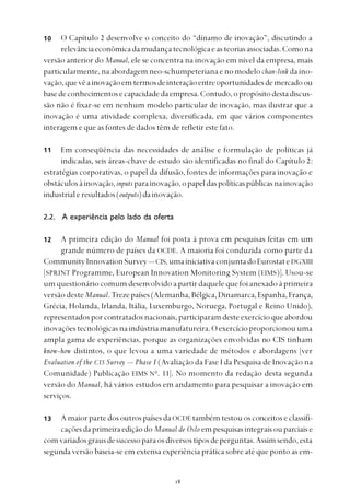 
O Capítulo 2 desenvolve o conceito do “dínamo de inovação”, discutindo a
relevânciaeconômicadamudançatecnológicaeasteoriasassociadas.Comona
versão anterior do Manual, ele se concentra na inovação em nível da empresa, mais
particularmente, na abordagem neo-schumpeteriana e no modelo chan-link da ino-
vação,quevêainovaçãoemtermosdeinteraçãoentreoportunidadesdemercadoou
basedeconhecimentosecapacidadedaempresa.Contudo,opropósitodestadiscus-
são não é fixar-se em nenhum modelo particular de inovação, mas ilustrar que a
inovação é uma atividade complexa, diversificada, em que vários componentes
interagem e que as fontes de dados têm de refletir este fato.
Em conseqüência das necessidades de análise e formulação de políticas já
indicadas, seis áreas-chave de estudo são identificadas no final do Capítulo 2:
estratégias corporativas, o papel da difusão, fontes de informações para inovação e
obstáculosàinovação,inputs parainovação,opapeldaspolíticaspúblicasnainovação
industrialeresultados(outputs)dainovação.
2.2. A experiência pelo lado da oferta
A primeira edição do Manual foi posta à prova em pesquisas feitas em um
grande número de países da OCDE. A maioria foi conduzida como parte da
CommunityInnovationSurvey— CIS,umainiciativaconjuntadoEurostateDGXIII
[SPRINT Programme, European Innovation Monitoring System (EIMS)]. Usou-se
um questionário comum desenvolvido a partir daquele que foi anexado à primeira
versão deste Manual.Trezepaíses(Alemanha,Bélgica,Dinamarca,Espanha,França,
Grécia, Holanda, Irlanda, Itália, Luxemburgo, Noruega, Portugal e Reino Unido),
representadosporcontratadosnacionais, participaramdesteexercícioqueabordou
inovaçõestecnológicasnaindústriamanufatureira.Oexercícioproporcionouuma
ampla gama de experiências, porque as organizações envolvidas no CIS tinham
know-how distintos, o que levou a uma variedade de métodos e abordagens [ver
Evaluation of the CIS Survey — Phase I (Avaliação da Fase I da Pesquisa de Inovação na
Comunidade) Publicação EIMS No
. 11]. No momento da redação desta segunda
versão do Manual, há vários estudos em andamento para pesquisar a inovação em
serviços.
A maior parte dos outros países da OCDE também testou os conceitos e classifi-
caçõesdaprimeiraediçãodo Manual de Oslo empesquisasintegraisouparciaise
comvariadosgrausdesucessoparaosdiversostiposdeperguntas.Assimsendo,esta
segunda versão baseia-se em extensa experiência prática sobre até que ponto as em-
10
11
12
13
 