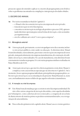 
presassãocapazesdeentendereaplicarosconceitosdepesquisapráticaenvolvidose
sobreosproblemasencontradosnacompilaçãoeinterpretaçãodosdadosobtidos.
3. ESCOPO DO MANUAL
PorrazõesresumidasnofinaldoCapítulo2:
— o Manualcobretãosomenteinovaçõesemempresasdosetorprivado;
— trata da inovação no nível da empresa;
— concentra-seeminovaçãotecnológicadeprodutoeprocesso(TPP),apresen-
tandodiretrizesopcionaisparaoutrasformasdeinovação,comoasmudan-
çasorganizacionais;
— envolve a difusão até o nível “o novo para a empresa”.
3.1. Abrangência setorial
Ainovaçãopode,previamente,ocorreremqualquersetordaeconomia,inclusi-
ve em serviços públicos como saúde ou educação. As diretrizes deste Manual
foramdesenhadas,essencialmente,paratratarcominovaçõesemempresasdosetor
privado,maisparticularmenteemempresasmanufatureiras,deconstrução,deutili-
dades e de serviços comercializados. No caso de manufaturas, estas diretrizes foram
extensamentetestadasnapesquisaCIS eemoutraspesquisassimilaresrealizadasem
Países Membros da OCDE.
A inovação em serviços, que não foi coberta na primeira versão deste Manual, é
complexa e tem características especiais que são descritas no Capítulo2. Até o
momento, houve apenas pesquisas individuais,principalmentepesquisas piloto, so-
bre inovação em serviços e as recomendações do presente Manual baseiam-se, neste
caso, em fundamentos menos sólidos do que aqueles referentes à manufatura.
3.2. A inovação no nível da empresa
EsteManual tratademudançasqueocorremnoníveldaempresaindividual.Ele
não cobre outras categorias de inovação discutidas, como aquelas abordadas
por Schumpeter, como a abertura de novos mercados, a conquista de nova fonte
de abastecimento de matéria-prima ou produtos semimanufaturados, ou a reorga-
nização de uma indústria.
Para os fins dos primeiros três capítulos deste Manual, usa-se o termo genérico
14
15
16
17
18
 