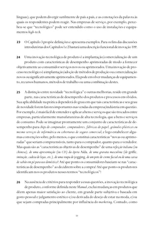 
línguas), que podem divergir sutilmente de país a país, e as conotações da palavra às
quais os respondentes podem reagir. Nas empresas de serviço, por exemplo, perce-
beu-se que “tecnológico” pode ser entendido como o uso de instalações e equipa-
mentos high-tech.
OCapítulo 3 propõedefiniçõeseapresentaexemplos.Paraosfinsdasdiscussões
introdutóriasdosCapítulos1e2bastaráumadescriçãofuncionaldeinovaçãoTPP.
Uma inovação tecnológica de produto é a implantação/comercialização de um
produto com características de desempenho aprimoradas de modo a fornecer
objetivamenteaoconsumidorserviçosnovosouaprimorados.Umainovaçãodepro-
cessotecnológicoéaimplantação/adoçãodemétodosdeproduçãooucomercialização
novosousignificativamenteaprimorados.Elapodeenvolvermudançasdeequipamen-
to,recursoshumanos,métodosdetrabalhoouumacombinaçãodestes.
Adistinçãoentrenovidade“tecnológica”eoutrasmelhorias,resideemgrande
parte,nascaracterísticasdedesempenhodosprodutos e processos envolvidos.
Suaaplicabilidadenapráticadependerádograuemquetaiscaracterísticaseseugrau
denovidadeforemfatoresimportantesnasvendasdaempresa/indústriaemquestão.
Porexemplo,émaisfácildeentendereaplicarabenseserviçosquesãotrocadosentre
empresas, particularmente manufatureiras de alta tecnologia, que a bens e serviços
de consumo. Pode-se imaginar prontamente um conjunto de características de de-
sempenhoparachips de computador, computadores, fábricas de papel, grânulos plásticos ou
mesmo serviços de informática ou coberturas de seguro comercial, e logo estabelecer algu-
masconvençõessobre,pelomenos,oqueconstituicaracterísticas“novasouaprimo-
radas”queseriamcompreensíveis,tantoparaocomprador,quantoparaovendedor.
Masquaissãoas“característicasobjetivasdedesempenho”deuma refeição italiana (ou
chinesa), de uma apresentação (ou CD) da ópera Aída, de uma gravata masculina (de griffe,
imitação, cadeia de lojas, etc.), de uma roupa de jogging, de um pote de creme facial ou de uma caixa
de sabão em pó para uso doméstico? Atéquepontoosconsumidoresbaseiam-senas“carac-
terísticasdedesempenho”aodecidiremsobreacompra?Atéquepontoosprodutores
identificamnovosprodutosnessestermos“tecnológicos”?
Naausênciadecritériospararesponderaessasquestões,ainovaçãotecnológica
deproduto,conformedefinidanesteManual,excluimudançasemprodutosque
dêem apenas maior satisfação ao cliente, em grande parte subjetiva e baseada em
gosto pessoal e julgamento estético e/ou derivada do desejo de estar na moda, e/ou
que sejam compradas principalmente por influência do marketing. Contudo, como
23
24
25
26
 