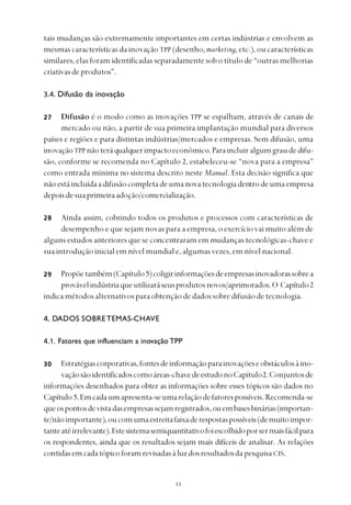 
tais mudanças são extremamente importantes em certas indústrias e envolvem as
mesmas características da inovação TPP (desenho, marketing, etc.), ou características
similares, elas foram identificadas separadamente sob o título de “outras melhorias
criativasdeprodutos”.
3.4. Difusão da inovação
Difusão é o modo como as inovações TPP se espalham, através de canais de
mercado ou não, a partir de sua primeira implantação mundial para diversos
países e regiões e para distintas indústrias/mercados e empresas. Sem difusão, uma
inovaçãoTPPnãoteráqualquerimpactoeconômico.Paraincluiralgumgraudedifu-
são, conforme se recomenda no Capítulo 2, estabeleceu-se “nova para a empresa”
como entrada mínima no sistema descrito neste Manual. Esta decisão significa que
nãoestáincluídaadifusãocompletadeumanovatecnologiadentrodeumaempresa
depoisdesuaprimeiraadoção/comercialização.
Ainda assim, cobrindo todos os produtos e processos com características de
desempenho e que sejam novas para a empresa, o exercício vai muito além de
alguns estudos anteriores que se concentraram em mudanças tecnológicas-chave e
sua introdução inicial em nível mundial e, algumas vezes, em nível nacional.
Propõetambém(Capítulo5)coligirinformaçõesdeempresasinovadorassobrea
provávelindústriaqueutilizaráseusprodutosnovos/aprimorados.O Capítulo2
indicamétodosalternativosparaobtençãodedadossobredifusãodetecnologia.
4. DADOS SOBRETEMAS-CHAVE
4.1. Fatores que influenciam a inovação TPP
Estratégiascorporativas,fontesdeinformaçãoparainovaçõeseobstáculosàino-
vaçãosãoidentificadoscomoáreas-chavedeestudonoCapítulo2.Conjuntosde
informações desenhados para obter as informações sobre esses tópicos são dados no
Capítulo5.Emcadaumapresenta-seumarelaçãodefatorespossíveis.Recomenda-se
queospontosdevistadasempresassejamregistrados,ouembasesbinárias(importan-
te/nãoimportante),oucomumaestreitafaixaderespostaspossíveis(demuitoimpor-
tanteatéirrelevante).Estesistemasemiquantitativofoiescolhidoporsermaisfácilpara
os respondentes, ainda que os resultados sejam mais difíceis de analisar. As relações
contidasemcadatópicoforamrevisadasàluzdosresultadosda pesquisa CIS.
27
28
29
30
 
