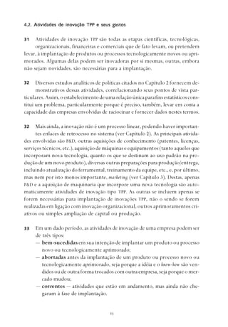 
4.2. Atividades de inovação TPP e seus gastos
Atividades de inovação TPP são todas as etapas científicas, tecnológicas,
organizacionais, financeiras e comerciais que de fato levam, ou pretendem
levar, à implantação de produtos ou processos tecnologicamente novos ou apri-
morados. Algumas delas podem ser inovadoras por si mesmas, outras, embora
não sejam novidades, são necessárias para a implantação.
Diversos estudos analíticos de políticas citados no Capítulo 2 fornecem de-
monstrativos dessas atividades, correlacionando seus pontos de vista par-
ticulares. Assim,oestabelecimentodeumarelaçãoúnicaparafinsestatísticoscons-
titui um problema, particularmente porque é preciso, também, levar em conta a
capacidade das empresas envolvidas de raciocinar e fornecer dados nestes termos.
Mais ainda, a inovação não é um processo linear, podendo haver importan-
tes enlaces de retrocesso no sistema (ver Capítulo 2). As principais ativida-
des envolvidas são P&D, outras aquisições de conhecimento (patentes, licenças,
serviços técnicos, etc.), aquisição de máquinas e equipamentos (tanto aqueles que
incorporam nova tecnologia, quanto os que se destinam ao uso padrão na pro-
dução de um novo produto), diversas outras preparações para produção/entrega,
incluindo atualização do ferramental, treinamento da equipe, etc., e, por último,
mas nem por isto menos importante, marketing (ver Capítulo 3). Destas, apenas
P&D e a aquisição de maquinaria que incorpore uma nova tecnologia são auto-
maticamente atividades de inovação tipo TPP. As outras se incluem apenas se
forem necessárias para implantação de inovações TPP, não o sendo se forem
realizadas em ligação com inovação organizacional, outros aprimoramentos cri-
ativos ou simples ampliação de capital ou produção.
Em um dado período, as atividades de inovação de uma empresa podem ser
de três tipos:
— bem-sucedidas em sua intenção de implantar um produto ou processo
novo ou tecnologicamente aprimorado;
— abortadas antes da implantação de um produto ou processo novo ou
tecnologicamente aprimorado, seja porque a idéia e o know-how são ven-
didos ou de outra forma trocados com outra empresa, seja porque o mer-
cado mudou;
— correntes — atividades que estão em andamento, mas ainda não che-
garam à fase de implantação.
31
33
32
32
 