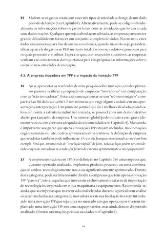 
Medem-seosgastostotaiscomessestrêstiposdeatividadeaolongodeumdado
períododetempo(verCapítulo6).Alternativamente,pode-secoligirindividu-
almente as informações sobre os gastos totais com as atividades que levam a cada
umadasinovações.Qualquerquesejaaabordagemadotada,asempresasparecemter
grandedificuldadeemfornecerumconjuntocompletodedados.Noentanto,estes
dadossãoessenciaisparafinsdeanáliseeconômica,quandomaisnãoseja,paraiden-
tificaraparceladogastoemP&D nocustototaldosnovosprodutoseprocessospara
os quais pretende contribuir. Espera-se que, com exercícios sucessivos, as empresas
venhamaseconscientizardaimportânciaparaelasprópriasdasinformaçõessobreo
custo de suas atividades de inovação.
4.3. A empresa inovadora em TPP e o impacto da inovação TPP
Ao se apresentarosresultadosdeumapesquisasobreinovação,umdosprimei-
ros passos é verificar a proporção de empresas “inovadoras” em comparação
comas“não-inovadoras”.Estarazãoameaçatornar-seum“númeromágico”com-
parável ao PIB dedicado a P&D. É um número que exige algum cuidado em sua apre-
sentaçãoeinterpretação.Umprimeiropontoéqueeleémelhorcalculadoquandose
leva em conta a estrutura industrial cruzada, se possível com um demonstrativo
aberto por tamanho de empresa. Um número global pode induzir a erro grave (de-
monstrativoscomaberturaadequadasãorecomendadosnoCapítulo4).Maisainda,
é importante assegurar que apenas inovaçõesTPP estejam incluídas, não inovações
organizacionais ou, até, outros aprimoramentos criativos. A definição de empresa
queseadotartambémpodeinfluenciar.O caso das franquias mencionado acima é um bom
exemplo. Será que, em uma rede de “revelação rápida” de fotos, todas as lojas podem ser conside-
radas empresas inovadoras se a todas for fornecido o mesmo aprimoramento a seu equipamento?
AempresainovadoraemTPP(verdefiniçãonoCapítulo3)éumaempresaque,
duranteoperíodoanalisado,implantouproduto,processo,ouumacombina-
ção de ambos, tecnologicamente novo ou significativamente aprimorado. Dentro
destacategoria, pode ser interessante dividir as empresas que têm apenas inovação
TPP “passiva”, isto é, aquelas que inovaram exclusivamente através de importação
de tecnologia incorporada em nova maquinaria e equipamentos. Recomenda-se,
ainda, que as empresas que tiverem sido estabelecidas durante o período em análise
só sejam incluídas na categoria de inovadora se em sua fundação tiverem introdu-
zido uma inovação TPP que seja nova no mercado em que opera, ou se tiverem im-
plantado uma inovação TPP em uma etapa posterior, mas ainda dentro do período
analisado.(OutrasorientaçõespráticassãodadasnoCapítulo6).
35
36
37
 