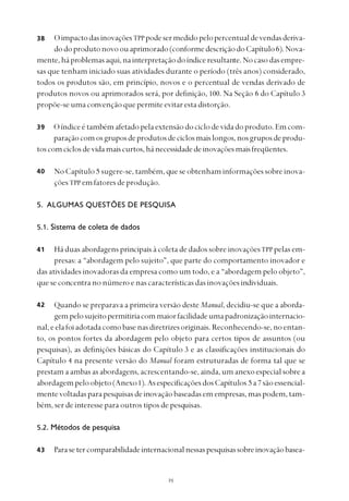 
OimpactodasinovaçõesTPPpodesermedidopelopercentualdevendasderiva-
dodoprodutonovoouaprimorado(conformedescriçãodoCapítulo6).Nova-
mente,háproblemasaqui,nainterpretaçãodoíndiceresultante.Nocasodasempre-
sas que tenham iniciado suas atividades durante o período (três anos) considerado,
todos os produtos são, em princípio, novos e o percentual de vendas derivado de
produtos novos ou aprimorados será, por definição, 100. Na Seção 6 do Capítulo 3
propõe-seumaconvençãoquepermiteevitarestadistorção.
Oíndiceétambémafetadopelaextensãodociclodevidadoproduto.Emcom-
paraçãocomosgruposdeprodutosdeciclosmaislongos,nosgruposdeprodu-
toscomciclosdevidamaiscurtos,hánecessidadedeinovaçõesmaisfreqüentes.
No Capítulo 5 sugere-se, também, que se obtenham informações sobre inova-
ções TPP emfatoresdeprodução.
5. ALGUMAS QUESTÕES DE PESQUISA
5.1. Sistema de coleta de dados
Há duas abordagens principais à coleta de dados sobre inovaçõesTPP pelas em-
presas: a “abordagem pelo sujeito”, que parte do comportamento inovador e
das atividades inovadoras da empresa como um todo, e a “abordagem pelo objeto”,
que se concentra no número e nas características das inovações individuais.
Quando se preparava a primeira versão deste Manual, decidiu-se que a aborda-
gempelosujeitopermitiriacommaiorfacilidadeumapadronizaçãointernacio-
nal,eelafoiadotadacomobasenasdiretrizesoriginais.Reconhecendo-se,noentan-
to, os pontos fortes da abordagem pelo objeto para certos tipos de assuntos (ou
pesquisas), as definições básicas do Capítulo 3 e as classificações institucionais do
Capítulo 4 na presente versão do Manual foram estruturadas de forma tal que se
prestam a ambas as abordagens, acrescentando-se, ainda, um anexo especial sobre a
abordagempeloobjeto(Anexo1).AsespecificaçõesdosCapítulos 5 a7 sãoessencial-
mentevoltadasparapesquisasdeinovaçãobaseadasemempresas,maspodem,tam-
bém, ser de interesse para outros tipos de pesquisas.
5.2. Métodos de pesquisa
Parasetercomparabilidadeinternacionalnessaspesquisassobreinovaçãobasea-
38
39
40
41
42
43
 
