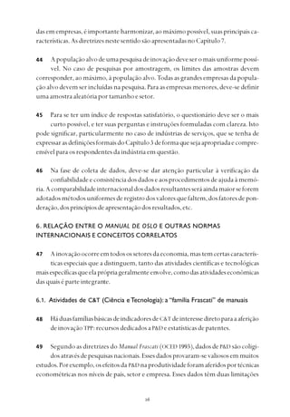 
das em empresas, é importante harmonizar, ao máximo possível, suas principais ca-
racterísticas.AsdiretrizesnestesentidosãoapresentadasnoCapítulo7.
Apopulaçãoalvodeumapesquisadeinovaçãodeveseromaisuniformepossí-
vel. No caso de pesquisas por amostragem, os limites das amostras devem
corresponder, ao máximo, à população alvo. Todas as grandes empresas da popula-
ção alvo devem ser incluídas na pesquisa. Para as empresas menores, deve-se definir
uma amostra aleatória por tamanho e setor.
Para se ter um índice de respostas satisfatório, o questionário deve ser o mais
curto possível, e ter suas perguntas e instruções formuladas com clareza. Isto
pode significar, particularmente no caso de indústrias de serviços, que se tenha de
expressarasdefiniçõesformaisdoCapítulo3 deformaquesejaapropriadaecompre-
ensível para os respondentes da indústria em questão.
Na fase de coleta de dados, deve-se dar atenção particular à verificação da
confiabilidade e consistência dos dados e aos procedimentos de ajuda à memó-
ria.Acomparabilidadeinternacionaldosdadosresultantesseráaindamaiorseforem
adotadosmétodosuniformesderegistrodosvaloresquefaltem,dosfatoresdepon-
deração,dosprincípiosdeapresentaçãodosresultados,etc.
6. RELAÇÃO ENTRE O MANUAL DE OSLO E OUTRAS NORMAS
INTERNACIONAIS E CONCEITOS CORRELATOS
Ainovaçãoocorreemtodosossetoresdaeconomia,mastemcertascaracterís-
ticas especiais que a distinguem, tanto das atividades científicas e tecnológicas
maisespecíficasqueelaprópriageralmenteenvolve,comodasatividadeseconômicas
das quais é parte integrante.
6.1. Atividades de C&T (Ciência e Tecnologia): a “família Frascati” de manuais
HáduasfamíliasbásicasdeindicadoresdeC&T deinteressediretoparaaaferição
de inovação TPP: recursos dedicados aP&D e estatísticas de patentes.
Segundo as diretrizes do Manual Frascati (OCED 1993),dadosdeP&D são coligi-
dosatravésdepesquisasnacionais.Essesdadosprovaram-sevaliososemmuitos
estudos.Porexemplo,osefeitosda P&D naprodutividadeforamaferidosportécnicas
econométricas nos níveis de país, setor e empresa. Esses dados têm duas limitações
44
45
46
47
48
49
 