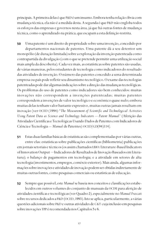 
principais.AprimeiradelaséqueP&D éuminsumo.Emboratenharelaçãoóbviacom
mudança técnica, ela não é a medida desta. A segunda é que P&D não engloba todos
os esforços das empresas e governos nesta área, já que há outras fontes de mudança
técnica,comooaprendizadonaprática,queescapamaestadefiniçãorestrita.
Uma patente é um direito de propriedade sobre uma invenção, concedido por
departamentos nacionais de patentes. Uma patente dá a seu detentor um
monopólio (de duração limitada) sobre a exploração da invenção patenteada como
contrapartida da divulgação (com o que se pretende permitir uma utilização social
mais ampla da descoberta). Cada vez mais, as estatísticas sobre patentes são usadas,
de várias maneiras, pelos estudantes de tecnologia como indicadores do resultado
das atividades de invenção. O número das patentes concedido a uma determinada
empresa ou país pode refletir seu dinamismo tecnológico. O exame das tecnologias
patenteadaspodedaralgumasindicaçõessobreadireçãodasmudançastecnológicas.
Os problemas do uso de patentes como indicadores são bem conhecidos: muitas
inovações não correspondem a invenções patenteadas; muitas patentes
correspondem a invenções de valor tecnológico e econômico quase nulo; embora
muitas delas tenham valor bastante expressivo, muitas outras jamais resultam em
inovação [ver OCED (1994) “The Measurement of Scientific and Technological Activities
Using Patent Data as Science and Technology Indicators — Patent Manual” (Aferição das
Atividades Científicas eTecnológicas Usando Dados de Patentes com Indicadores de
Ciência eTecnologia — Manual de Patentes) OCED/GD(94)114].
Estasduasfamíliasbásicasdeestatísticassãocomplementadasporváriasoutras,
entre elas: estatísticas sobre publicações científicas (bibliometria) publicações
emjornaissetoriaisetécnicos(osassimchamadosLBIO:Literature-BasedIndicators
ofInnovationOutput — IndicadoresdeResultadosdeInovaçãoBaseadosemLitera-
tura); o balanço de pagamentos em tecnologia; e a atividade em setores de alta
tecnologia(investimentos,empregos,comércioexterior).Maisainda,algumasinfor-
maçõessobreinovaçõeseatividadesdeinovaçãopodemserobtidasindiretamentede
muitas outras fontes, como pesquisas comerciais ou estatísticas de educação.
Semprequepossível,esteManual se baseia nos conceitos e classificações estabe-
lecidos em outros volumes do conjunto de manuais da OCDE para aferição de
atividadescientíficasetecnológicas(verQuadro2),especialmentenoManual Frascati
sobrerecursosdedicadosaP&D (OCED,1993).Istoseaplica,particularmente,avárias
questões adicionais sobre P&D e outras atividades de C&T cuja inclusão em pesquisas
sobre inovações TPP érecomendadanosCapítulos5 e6.
50
51
52
 