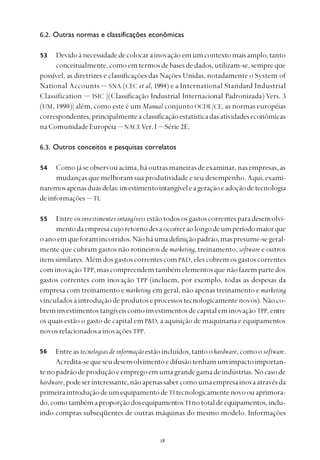 
6.2. Outras normas e classificações econômicas
Devidoànecessidadedecolocarainovaçãoemumcontextomaisamplo,tanto
conceitualmente,comoemtermosdebasesdedados,utilizam-se,sempreque
possível, as diretrizes e classificações das Nações Unidas, notadamente o System of
National Accounts — SNA (CEC et al, 1994) e a International Standard Industrial
Classification — ISIC [(Classificação Industrial Internacional Padronizada) Vers. 3
(UM, 1990)] além, como este é um Manual conjunto OCDE/CE, as normas européias
correspondentes,principalmenteaclassificaçãoestatísticadasatividadeseconômicas
naComunidadeEuropéia— NACEVer. I — Série 2E.
6.3. Outros conceitos e pesquisas correlatos
Comojáseobservouacima,háoutrasmaneirasdeexaminar,nasempresas,as
mudanças que melhoram sua produtividade e seu desempenho. Aqui, exami-
naremosapenasduasdelas:investimentointangíveleageraçãoeadoçãodetecnologia
deinformações— TI.
Entre osinvestimentos intangíveis estãotodososgastoscorrentesparadesenvolvi-
mentodaempresacujoretornodevaocorreraolongodeumperíodomaiorque
oanoemqueforamincorridos.Nãoháumadefiniçãopadrão,maspresume-segeral-
mente que cubram gastos não rotineiros de marketing, treinamento, software e outros
itens similares. Além dos gastos correntes com P&D,elescobremosgastoscorrentes
com inovação TPP,mascompreendemtambémelementosquenãofazempartedos
gastos correntes com inovação TPP (incluem, por exemplo, todas as despesas da
empresa com treinamento e marketing em geral, não apenas treinamento e marketing
vinculadosàintroduçãodeprodutoseprocessostecnologicamentenovos).Nãoco-
breminvestimentostangíveiscomoinvestimentosdecapitaleminovaçãoTPP, entre
os quais estão o gasto de capital em P&D, a aquisição de maquinaria e equipamentos
novosrelacionadosainovaçõesTPP.
Entreas tecnologias de informaçãoestãoincluídos,tantoohardware,comoosoftware.
Acredita-sequeseudesenvolvimentoedifusãotenhamumimpactoimportan-
tenopadrãodeproduçãoeempregoemumagrandegamadeindústrias.Nocasode
hardware,podeserinteressante,nãoapenassabercomoumaempresainovaatravésda
primeiraintroduçãodeumequipamentodeTI tecnologicamente novoouaprimora-
do,comotambémaproporçãodosequipamentosTInototaldeequipamentos,inclu-
indo compras subseqüentes de outras máquinas do mesmo modelo. Informações
53
56
54
55
 
