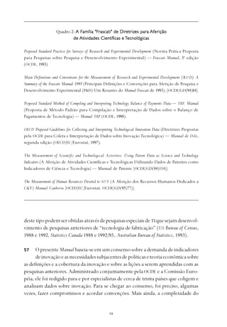 
destetipopodemserobtidasatravésdepesquisasespeciaisdeTIquesejamdesenvol-
vimento de pesquisas anteriores de “tecnologia de fabricação” (US Bureau of Census,
1988 e 1992, Statistics Canada 1988 e 1992/93, Australian Bureau of Statistics, 1993).
O presente Manual baseia-se em um consenso sobre a demanda de indicadores
deinovaçãoeasnecessidadessubjacentesdepolíticaseteoriaeconômicasobre
as definições e a cobertura da inovação e sobre as lições a serem aprendidas com as
pesquisas anteriores. Administrado conjuntamente pela OCDE e a Comissão Euro-
péia, ele foi redigido para e por especialistas de cerca de trinta países que coligem e
analisam dados sobre inovação. Para se chegar ao consenso, foi preciso, algumas
vezes, fazer compromissos e acordar convenções. Mais ainda, a complexidade do
57
Quadro 2: A Família "FrA Família "FrA Família "FrA Família "FrA Família "Frascati" de Diretrascati" de Diretrascati" de Diretrascati" de Diretrascati" de Diretrizizizizizes pares pares pares pares paraaaaa AfAfAfAfAferererereriçãoiçãoiçãoiçãoição
dedededede Atividades CientífAtividades CientífAtividades CientífAtividades CientífAtividades Científicas eicas eicas eicas eicas e TTTTTecnológicasecnológicasecnológicasecnológicasecnológicas
Proposed Standard Practice for Surveys of Research and Experimental Development (Norma Prática Proposta
para Pesquisas sobre Pesquisa e Desenvolvimento Experimental) — Frascati Manual, 5a
edição
(OCDE, 1993)
Main Definitions and Conventions for the Measurement of Research and Experimental Development (R&D) A
Summary of the Frascati Manual 1993 (Principais Definições e Convenções para Aferição de Pesquisa e
Desenvolvimento Experimental (P&D) Um Resumo do Manual Frascati de 1993), [OCDE/GD(94)84].
Proposed Standard Method of Compiling and Interpreting Technology Balance of Payments Data — TBP, Manual
(Proposta de Método Padrão para Compilação e Interpretação de Dados sobre o Balanço de
Pagamentos de Tecnologia) — Manual TBP (OCDE, 1990).
OECD Proposed Guidelines for Collecting and Interpreting Technological Innovation Data (Diretrizes Propostas
pela OCDE para Coleta e Interpretação de Dados sobre Inovação Tecnológica) — Manual de Oslo,
segunda edição (OECD/EC/Eurostat, 1997).
The Measurement of Scientific and Technological Activities: Using Patent Data as Science and Technology
Indicators (A Aferição de Atividades Científicas e Tecnológicas Utilizando Dados de Patentes como
Indicadores de Ciência e Tecnologia) — Manual de Patente [OCDE/GD(94)114)].
The Measurement of Human Resources Devoted to S&T (A Aferição dos Recursos Humanos Dedicados a
C&T) Manual Canberra [OCED/EC/Eurostat. OCDE/GD(95)77)].
 