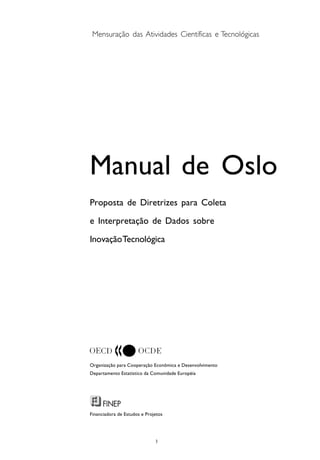 
Mensuração das Atividades Científicas e Tecnológicas
Manual de Oslo
Proposta de Diretrizes para Coleta
e Interpretação de Dados sobre
InovaçãoTecnológica
Organização para Cooperação Econômica e Desenvolvimento
Departamento Estatístico da Comunidade Européia
Financiadora de Estudos e Projetos
 