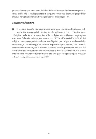
processodeinovaçãoemsitornadifícilestabelecerdiretrizesabsolutamenteprecisas.
Ainda assim, este Manual apresenta um conjunto robusto de diretrizes que pode ser
aplicadoparaproduzirindicadoressignificativosdeinovaçãoTPP.
7. OBSERVAÇÃO FINAL
OpresenteManualsebaseiaemumconsensosobreademandadeindicadoresde
inovação e as necessidades subjacentes de políticas e teoria econômica, sobre
definições e cobertura da inovação e sobre as lições aprendidas com as pesquisas
anteriores. Administrado conjuntamente pela OCDE e a Comissão Européia, ele foi
redigido por e para especialistas de cerca de 30 países que coligem e analisam dados
sobreinovação.Parasechegaraoconsensofoipreciso,algumasvezes,fazercompro-
missoseacordarconvenções.Maisainda,acomplexidadedoprocessodeinovaçãoem
sitornadifícilestabelecerdiretrizesabsolutamenteprecisas.Aindaassim,esteManual
apresenta um robusto conjunto de diretrizes que pode ser aplicado para produzir
indicadoressignificativosdeinovaçãoTPP.
58
 