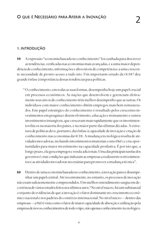 
1. INTRODUÇÃO
Aexpressão“economiabaseadanoconhecimento”foicunhadaparadescrever
astendências,verificadasnaseconomiasmaisavançadas,eaumamaiordepen-
dênciadeconhecimento,informaçõesealtosníveisdecompetênciaeaumacrescen-
te necessidade de pronto acesso a tudo isto. Um importante estudo da OCDE2
deu
grandeênfaseàimportânciadessastendênciasparapolíticas.
“Oconhecimento,emtodasassuasformas,desempenhahojeumpapelcrucial
em processos econômicos. As nações que desenvolvem e gerenciam efetiva-
menteseusativosdeconhecimentotêmmelhordesempenhoqueasoutras.Os
indivíduos com maior conhecimento obtêm empregos mais bem remunera-
dos. Este papel estratégico do conhecimento é ressaltado pelos crescentes in-
vestimentosempesquisaedesenvolvimento,educaçãoetreinamentoeoutros
investimentosintangíveis,quecrescerammaisrapidamentequeosinvestimen-
tos físicos na maioria dos países, e na maior parte das últimas décadas. A estru-
turadepolíticasdeve,portanto,darênfaseàcapacidadedeinovaçãoecriaçãode
conhecimentonaseconomiasdaOCDE.Amudançatecnológicaresultadeati-
vidadesinovadoras,incluindoinvestimentosimateriaiscomoP&D,ecriaopor-
tunidades para maior investimento na capacidade produtiva. É por isto que, a
longoprazo,elageraempregoserendaadicionais.Umadasprincipaistarefasdos
governosécriarcondiçõesqueinduzamasempresasarealizaremosinvestimen-
toseasatividadesinovadorasnecessáriasparapromoveramudançatécnica”.
Dentrodeumaeconomiabaseadanoconhecimento,ainovaçãoparecedesempe-
nharumpapelcentral.Atérecentemente,noentanto,osprocessosdeinovação
nãoeramsuficientementecompreendidos.Ummelhorentendimentosurgiuemde-
corrênciadeváriosestudosfeitosnosúltimosanos.3
Nonívelmacro,háumsubstancial
conjuntodeevidênciasdequeainovaçãoéofatordominante nocrescimentoeconô-
miconacionalenospadrõesdocomérciointernacional.Nonívelmicro— dentrodas
empresas— aP&Dévistacomoofatordemaiorcapacidadedeabsorçãoeutilizaçãopela
empresadenovosconhecimentosdetodootipo,nãoapenasconhecimentotecnológico.
2O QUE É NECESSÁRIO PARA AFERIR A INOVAÇÃO
59
60
 