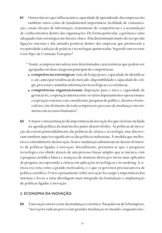 
Outros fatores que influenciam a capacidade de aprendizado das empresas são
também vistos como de fundamental importância: facilidade de comunica-
ção, canais eficazes de informação, transmissão de competências e a acumulação
de conhecimentos dentro das organizações. De forma particular, a gerência e uma
adequada visão estratégica são fatores-chave. Elas determinam muito do escopo das
ligações externas e das atitudes positivas dentro das empresas que promovem a
receptividade à adoção de práticas e tecnologias aprimoradas. Segundo um recente
Green Paper da Comissão Européia:4
“Assim, a empresa inovadora tem determinadas características que podem ser
agrupadasemduascategoriasprincipaisdecompetências:
competências estratégicas:visãodelongoprazo,capacidadedeidentificar
e,até,antecipartendênciasdemercado,disponibilidadeecapacidadedecoli-
gir,processareassimilarinformaçõestecnológicaseeconômicas;
competências organizacionais: disposição para o risco e capacidade de
gerenciá-lo,cooperaçãointernaentreosváriosdepartamentosoperacionaise
cooperaçãoexternacomconsultorias,pesquisasdepúblico,clienteseforne-
cedores,envolvimentodetodaaempresano processodemudançaeinvesti-
mentoemrecursoshumanos”.
A maior conscientização da importância da inovação fez que ela fosse incluída
na agenda política da maioria dos países desenvolvidos. As políticas de inova-
ção decorrem primordialmente das políticas de ciência e tecnologia, mas absorve-
ram também aspectos significativos das políticas industriais. À medida que melho-
ravaoentendimentodainovação,houvemudançassubstanciaisnodesenvolvimen-
to de políticas ligadas à inovação. Inicialmente, presumia-se que o progresso
tecnológico era obtido através de um processo linear simples que se iniciava com
a pesquisa científica básica e avançava de maneira direta por níveis mais aplicados
de pesquisa, incorporando a ciência em aplicações tecnológicas e no marketing. A ci-
ência era vista como a grande motivadora, e o que os governos precisavam era de
política científica. O novo pensamento sobre inovação fez surgir a importância dos
sistemas e levou a uma abordagem mais integrada da formulação e implantação
de políticas ligadas à inovação.
2. ECONOMIA DA INOVAÇÃO
Ainovaçãoestánocernedamudançaeconômica.NaspalavrasdeSchumpeter,
“inovações radicais provocam grandes mudanças no mundo, enquanto ino-
61
62
63
 