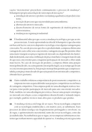 
vações ‘incrementais’ preenchem continuamente o processo de mudança”.
Schumpeter propôs uma relação de vários tipos de inovações:5
introdução de um novo produto ou mudança qualitativa em produto exis-
tente;
inovação de processo que seja novidade para uma indústria;
abertura de um novo mercado;
desenvolvimento de novas fontes de suprimento de matéria-prima ou
outros insumos;
mudanças na organização industrial.
É fundamental saber por que ocorre a mudança tecnológica, por que as em-
presas inovam. A razão apresentada na obra de Schumpeter é que elas estão
em busca de lucros: um novo dispositivo tecnológico traz alguma vantagem para
o inovador. No caso de processo que eleve a produtividade, a empresa obtém uma
vantagem de custo sobre seus concorrentes, vantagem esta que lhe permite obter
uma maior margem aos preços vigentes de mercado ou, dependendo da elastici-
dadedademanda,usarumacombinaçãodepreçomaisbaixoemargemmaiselevada
do que seus concorrentes para conquistar participação de mercado e obter ainda
mais lucros. No caso de inovação de produto, a empresa obtém uma posição
monopolista devido, ou a uma patente (monopólio legal), ou ao tempo que levam
os concorrentes para imitá-la. Esta posição monopolista permite que a empresa es-
tabeleça um preço mais elevado do que seria possível em um mercado competitivo,
obtendo lucro, portanto.
Outro trabalho enfatizou a importância do posicionamento competitivo: as
empresas inovam ou para defender suas posições competitivas ou em busca
de vantagem competitiva. Uma empresa pode ter uma abordagem reativa e ino-
var para evitar perder participação de mercado para um concorrente inovador.
Pode, também, ter uma abordagem preventiva e buscar uma posição estratégica
no mercado em relação a seus competidores desenvolvendo e tentando impor,
por exemplo, padrões técnicos mais altos para os produtos que produz.
A mudança técnica está longe de ser suave. Novas tecnologias competem
com as tecnologias estabelecidas e, em muitos casos, as substituem. Esses
processos de difusão tecnológica são freqüentemente prolongados e envolvem, via
de regra, o aprimoramento incremental, tanto das novas tecnologias, como das
já estabelecidas. Na turbulência que se segue, novas empresas substituem as exis-
tentes que tenham menos capacidade de ajustar-se. A mudança técnica gera uma
64
65
66
 