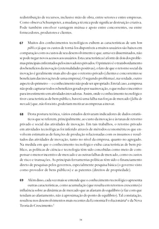
redistribuição de recursos, inclusive mão de obra, entre setores e entre empresas.
Como observa Schumpeter, a mudança técnica pode significar destruição criativa.
Pode também envolver vantagem mútua e apoio entre concorrentes, ou entre
fornecedores, produtores e clientes.
Muitos dos conhecimentos tecnológicos exibem as características de um bem
público já que os custos de torná-los disponíveis a muitos usuários são baixos em
comparaçãocomoscustosdeseudesenvolvimentoeque,umavezdisseminados,não
sepodenegarnovosacessosaosusuários.Estacaracterísticaéafontededoisdosproble-
masprincipaisenfrentadospelosinovadoresprivados.Oprimeiroéotransbordamento
dosbenefíciosdainovação(externalidadespositivas),ofatodequeoretornosocialda
inovação é geralmente mais alto do que o retorno privado (clientes e concorrentes se
beneficiamdasinovaçõesdeumaempresa).Osegundoproblemaé,naverdade,outro
aspectodoprimeiro— oconhecimentonãopodeserapropriado.Emtalcaso,aempresa
nãopodecapturartodososbenefíciosgeradosporsuainovação,oquereduzoincentivo
parainvestimentoematividadesinovadoras.Assim,ondeoconhecimentotecnológico
tiver características de bem público, haverá uma falha nas forças de mercado (falha de
mercado)que,nãoforaisto,poderiammotivarasempresasainovar.
Desta postura teórica, vários estudos derivaram indicadores de dados estatís-
ticosquesereferem,principalmente,aocustodainovaçãoeàstaxasderetorno
privado e social das atividades de inovação. Em tais trabalhos, o retorno privado
em atividades tecnológicas foi inferido através de métodos econométricos que en-
volvem estimativas de funções de produção relacionadas com os insumos e resul-
tados das atividades de inovação, tanto no nível da empresa, quanto no agregado.
Na medida em que o conhecimento tecnológico exiba características de bem pú-
blico, as políticas de ciência e tecnologia têm sido concebidas como meio de com-
pensaromenorincentivodemercadoeasoutrasfalhasdemercado,comooscustos
de risco e transações. As principais ferramentas políticas têm sido o financiamento
direto de pesquisas pelos governos, especialmente pesquisa básica (o governo visto
como provedor de bens públicos) e as patentes (direitos de propriedade).
Alémdisso,cadavezmaisseentendequeoconhecimentotecnológicoapresenta
outrascaracterísticas,comoacumulação(queresultaemretornoscrescentes)e
influência sobre as dinâmicas de mercado que as afastam do equilíbrio (e faz com que
tendam ao afastamento, não à aproximação do ponto de equilíbrio).Tal constatação,
resultou nos desenvolvimentos mais recentes da Economia Evolucionária6
e da Nova
TeoriadoCrescimento.7
67
68
69
 
