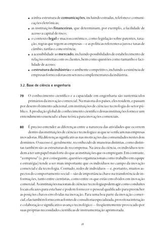 
ainfra-estruturadecomunicações, incluindoestradas,telefonesecomuni-
caçõeseletrônicas;
as instituições financeiras, que determinam, por exemplo, a facilidade de
acessoacapitalderisco;
o contextolegal e macroeconômico, como legislação sobre patentes, taxa-
ção,regrasqueregemasempresas— easpolíticasreferentesajurosetaxasde
câmbio,tarifaseconcorrência;
a acessibilidade aomercado, incluindo possibilidades de estabelecimento de
relaçõesestreitascomosclientes,bemcomoquestõescomotamanhoefaci-
lidadedeacesso;
aestruturadaindústriaeoambientecompetitivo,incluindoaexistênciade
empresasfornecedorasemsetorescomplementaresdaindústria.
3.2. Base de ciência e engenharia
O conhecimento científico e a capacidade em engenharia são sustentáculos
primáriosdainovaçãocomercial.Namaioriadospaíses,elesresidem,epassam
por desenvolvimento adicional, em instituições de ciência e tecnologia do setor pú-
blico.Aproduçãoglobaldeconhecimentocientíficodessasinstituiçõesforneceum
entendimento essencial e a base teórica para inovações comerciais.
É preciso entender as diferenças entre a natureza das atividades que ocorrem
dentrodasinstituiçõesdeciênciaetecnologiaeasqueseverificamnasempresas
inovadoras.Hádiferençassignificativasnasmotivaçõesdascomunidadesnestesdois
domínios.Osucessoé,geralmente,reconhecidodemaneirasdistintas,comodistin-
tas também são as estruturas de recompensa. Na área da ciência, os indivíduos ten-
dematerumpapelmaisfortedoqueasinstituiçõesqueosempregam.Emcontraste,
“aempresa”(e,porconseguinte,questõesorganizacionaiscomotrabalhoemequipe
e estratégia) tende a ser mais importante que os indivíduos no campo da inovação
comercial e da tecnologia. Contudo, redes de indivíduos — e, portanto, muitos as-
pectosdocomportamentosocial— sãodeimportânciachavenatransferênciadein-
formações, tanto entre cientistas, como entre os que estão envolvidos em inovação
comercial.Asinstituiçõesnacionaisdeciênciaetecnologiapodemagircomoconduítes
locais eficazes para esta base e podem fornecer o pessoal qualificado para preencher
as posições chaves envolvidas na inovação. Para uma boa parte da inovação comer-
cial,elastambémfornecemasfontesdeconsultoriaespecializada,proveitosainteração
e colaboração e significativo avanço tecnológico — freqüentemente provocado por
suas próprias necessidades científicas de instrumentação aprimorada.
79
80
 