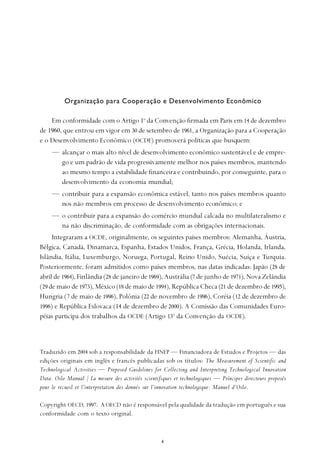 
Em conformidade com o Artigo 1o
da Convenção firmada em Paris em 14 de dezembro
de 1960, que entrou em vigor em 30 de setembro de 1961, a Organização para a Cooperação
e o Desenvolvimento Econômico (OCDE) promoverá políticas que busquem:
— alcançar o mais alto nível de desenvolvimento econômico sustentável e de empre-
go e um padrão de vida progressivamente melhor nos países membros, mantendo
ao mesmo tempo a estabilidade financeira e contribuindo, por conseguinte, para o
desenvolvimento da economia mundial;
— contribuir para a expansão econômica estável, tanto nos países membros quanto
nos não membros em processo de desenvolvimento econômico; e
— o contribuir para a expansão do comércio mundial calcada no multilateralismo e
na não discriminação, de conformidade com as obrigações internacionais.
Integraram a OCDE, originalmente, os seguintes países membros: Alemanha, Áustria,
Bélgica, Canadá, Dinamarca, Espanha, Estados Unidos, França, Grécia, Holanda, Irlanda,
Islândia, Itália, Luxemburgo, Noruega, Portugal, Reino Unido, Suécia, Suíça e Turquia.
Posteriormente, foram admitidos como países membros, nas datas indicadas: Japão (28 de
abril de 1964), Finlândia (28 de janeiro de1969), Austrália (7 de junho de 1971), Nova Zelândia
(29de maio de 1973), México (18 de maio de 1994), República Checa (21 de dezembro de 1995),
Hungria (7 de maio de 1996), Polônia (22 de novembro de 1996), Coréia (12 de dezembro de
1996) e República Eslovaca (14 de dezembro de 2000). A Comissão das Comunidades Euro-
péias participa dos trabalhos da OCDE (Artigo 13o
da Convenção da OCDE).
Traduzido em 2004 sob a responsabilidade da FINEP — Financiadora de Estudos e Projetos — das
edições originais em inglês e francês publicadas sob os títulos: The Measurement of Scientific and
Technological Activities — Proposed Guidelines for Collecting and Interpreting Technological Innovation
Data: Oslo Manual / La mesure des activités scientifiques et technologiques — Príncipes directeurs proposés
pour le recueil et l'interpretation des donnés sur l'innovation technologique: Manuel d'Oslo.
Copyright OECD, 1997. A OECD não é responsável pela qualidade da tradução em português e sua
conformidade com o texto original.
Organização para Cooperação e Desenvolvimento Econômico
 