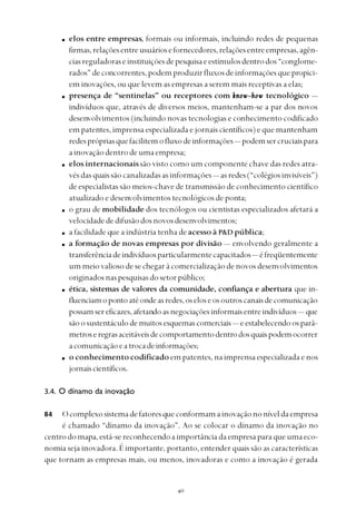 
elos entre empresas, formais ou informais, incluindo redes de pequenas
firmas,relaçõesentreusuáriosefornecedores,relaçõesentreempresas,agên-
ciasreguladoraseinstituiçõesdepesquisaeestímulosdentrodos“conglome-
rados” de concorrentes, podem produzir fluxosdeinformaçõesquepropici-
em inovações, ou que levem as empresas a serem mais receptivas a elas;
presença de “sentinelas” ou receptores com know-howknow-howknow-howknow-howknow-how tecnológico —
indivíduos que, através de diversos meios, mantenham-se a par dos novos
desenvolvimentos (incluindo novas tecnologias e conhecimento codificado
em patentes, imprensa especializada e jornais científicos) e que mantenham
redesprópriasquefacilitemofluxodeinformações— podemsercruciaispara
ainovaçãodentrodeumaempresa;
elos internacionaissão visto como um componente chave das redes atra-
vés das quais são canalizadas as informações— asredes(“colégiosinvisíveis”)
de especialistas são meios-chave de transmissão de conhecimento científico
atualizado e desenvolvimentos tecnológicos de ponta;
o grau de mobilidade dos tecnólogos ou cientistas especializados afetará a
velocidadededifusãodosnovosdesenvolvimentos;
a facilidade que a indústria tenha de acesso à P&D pública;
a formação de novas empresas por divisão — envolvendo geralmente a
transferênciadeindivíduosparticularmentecapacitados— éfreqüentemente
um meio valioso de se chegar à comercialização de novos desenvolvimentos
originadosnaspesquisasdosetorpúblico;
ética, sistemas de valores da comunidade, confiança e abertura que in-
fluenciamopontoatéondeasredes,oseloseosoutroscanaisdecomunicação
possamsereficazes,afetandoasnegociaçõesinformaisentreindivíduos — que
são o sustentáculo de muitos esquemas comerciais — eestabelecendoosparâ-
metroseregrasaceitáveisdecomportamentodentrodosquaispodemocorrer
acomunicaçãoeatrocadeinformações;
o conhecimento codificado em patentes, na imprensa especializada e nos
jornaiscientíficos.
3.4. O dínamo da inovação
Ocomplexosistemadefatoresque conformamainovaçãononíveldaempresa
é chamado “dínamo da inovação”. Ao se colocar o dínamo da inovação no
centrodomapa,está-sereconhecendoaimportânciadaempresaparaqueumaeco-
nomia seja inovadora. É importante, portanto, entender quais são as características
que tornam as empresas mais, ou menos, inovadoras e como a inovação é gerada
84
 