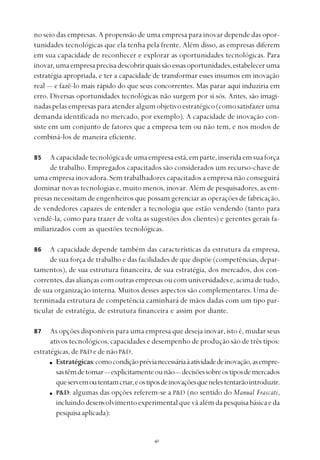 
no seio das empresas. A propensão de uma empresa para inovar depende das opor-
tunidades tecnológicas que ela tenha pela frente. Além disso, as empresas diferem
em sua capacidade de reconhecer e explorar as oportunidades tecnológicas. Para
inovar,umaempresaprecisadescobrirquaissãoessasoportunidades,estabeleceruma
estratégia apropriada, e ter a capacidade de transformar esses insumos em inovação
real — e fazê-lo mais rápido do que seus concorrentes. Mas parar aqui induziria em
erro. Diversas oportunidades tecnológicas não surgem por si sós. Antes, são imagi-
nadaspelasempresasparaatenderalgumobjetivoestratégico(comosatisfazeruma
demanda identificada no mercado, por exemplo). A capacidade de inovação con-
siste em um conjunto de fatores que a empresa tem ou não tem, e nos modos de
combiná-los de maneira eficiente.
Acapacidadetecnológicadeumaempresaestá,emparte,inseridaemsuaforça
de trabalho. Empregados capacitados são considerados um recurso-chave de
uma empresa inovadora. Sem trabalhadores capacitados a empresa não conseguirá
dominar novas tecnologias e, muito menos, inovar. Além de pesquisadores, as em-
presas necessitam de engenheiros que possam gerenciar as operações de fabricação,
de vendedores capazes de entender a tecnologia que estão vendendo (tanto para
vendê-la, como para trazer de volta as sugestões dos clientes) e gerentes gerais fa-
miliarizados com as questões tecnológicas.
A capacidade depende também das características da estrutura da empresa,
de sua força de trabalho e das facilidades de que dispõe (competências, depar-
tamentos), de sua estrutura financeira, de sua estratégia, dos mercados, dos con-
correntes,dasaliançascomoutrasempresasoucomuniversidadese,acimadetudo,
de sua organização interna. Muitos desses aspectos são complementares. Uma de-
terminada estrutura de competência caminhará de mãos dadas com um tipo par-
ticular de estratégia, de estrutura financeira e assim por diante.
As opções disponíveis para uma empresa que deseja inovar, isto é, mudar seus
ativos tecnológicos, capacidades e desempenho de produção são de três tipos:
estratégicas, de P&D e de não P&D.
Estratégicas:comocondiçãoprévianecessáriaàatividadedeinovação,asempre-
sastêmdetomar— explicitamenteounão— decisõessobreostiposdemercados
queservemoutentamcriar,eostiposdeinovaçõesquenelestentarãointroduzir.
P&D: algumas das opções referem-se a P&D (no sentido do Manual Frascati,
incluindodesenvolvimentoexperimentalqueváalémdapesquisabásicaeda
pesquisaaplicada):
85
87
86
 