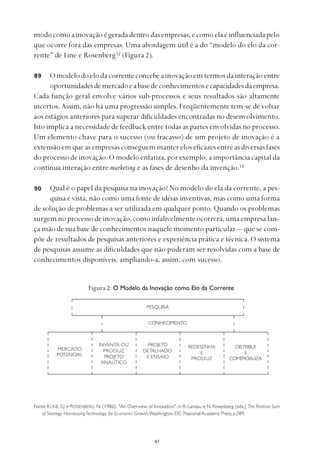 
modocomoainovaçãoégeradadentrodasempresas,ecomoelaéinfluenciadapelo
que ocorre fora das empresas. Uma abordagem útil é a do “modelo do elo da cor-
rente” de Line e Rosenberg12
(Figura 2).
Omodelodoelodacorrenteconcebeainovaçãoemtermosdainteraçãoentre
oportunidadesdemercadoeabasedeconhecimentosecapacidadesdaempresa.
Cada função geral envolve vários sub-processos e seus resultados são altamente
incertos. Assim, não há uma progressão simples. Freqüentemente tem-se de voltar
aos estágios anteriores para superar dificuldades encontradas no desenvolvimento.
Isto implica a necessidade de feedback entre todas as partes envolvidas no processo.
Um elemento chave para o sucesso (ou fracasso) de um projeto de inovação é a
extensão em que as empresas conseguem manter elos eficazes entre as diversas fases
do processo de inovação. O modelo enfatiza, por exemplo, a importância capital da
contínua interação entre marketing e as fases de desenho da invenção.13
Qual é o papel da pesquisa na inovação? No modelo do ela da corrente, a pes-
quisa é vista, não como uma fonte de idéias inventivas, mas como uma forma
de solução de problemas a ser utilizada em qualquer ponto. Quando os problemas
surgemnoprocessodeinovação,comoinfalivelmenteocorrerá,umaempresalan-
ça mão de sua base de conhecimentos naquele momento particular— que se com-
põe de resultados de pesquisas anteriores e experiência prática e técnica. O sistema
de pesquisas assume as dificuldades que não puderam ser resolvidas com a base de
conhecimentos disponíveis, ampliando-a, assim, com sucesso.
90
PESQUISA
CONHECIMENTO
MERCADO
POTENCIAL
INVENTA OU
PRODUZ
PROJETO
ANALÍTICO
PROJETO
DETALHADO
E ENSAIO
REDESENHA
E
PRODUZ
DISTRIBUI
E
COMERCIALIZA
Figura 2: O Modelo da Inovação como Elo da Corrente
Fonte: KLINE, S.J. e ROSENBERG, N. (1986). "An Overview of Innovation", in R. Landau e N. Rosenberg (eds.) The Positive Sum
of Strategy HarnessingTechnology for Economic Growth,Washington, DC: National Academy Press,p.289.
89
 