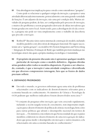 
Esta abordagem traz implicações para o modo como entendemos “pesquisa”.
Como pode se relacionar a qualquer estágio da inovação, a pesquisa é uma
atividade diferenciada internamente, potencialmente com uma grande variedade
de funções. É um adjunto da inovação, não uma pré-condição dela. Muitas ati-
vidades de pesquisa podem, de fato, ser configuradas pelo processo de inovação,
e muitos dos problemas a serem pesquisados derivarão de idéias inovadoras que
foram geradas em outro local. Assim sendo, para a abordagem do elo da corren-
te, a pesquisa não pode ser vista simplesmente como o trabalho de descoberta
que precede a inovação.
Rothwell14
discutiu vários outros sistemas de construção do modelo, incluindo
modelos paralelos com altos níveis de integração funcional. Ele sugere sua ex-
tensão até a “quinta geração”, ou modelos SIN (System Integration and Networking
— Integração de Sistema e Formação de Rede) que também prevêem mudanças nas
tecnologias através das quais a própria mudança tecnológica é transmitida.
O propósito da presente discussão não é apresentar qualquer modelo
particular de inovação como o modelo definitivo. Algumas dúvidas
sérias pendem sobre todos os modelos disponíveis. O ponto a ser observa-
do, contudo, é que a inovação é uma atividade complexa e diversificada
em que diversos componentes interagem, fato que as fontes de dados
precisam refletir.
4. DEFININDO PRIORIDADES
Em todo o mundo, os governos enfrentam agora uma série de problemas
relacionados com os indicadores de desenvolvimento relevantes para a
economia baseada no conhecimento. Os ministros de Ciência e Tecnologia da
OCDE pediram que melhores indicadores fossem desenvolvidos nesta área:15
“O conjunto de pesquisas sobre inovação, que vem crescendo rapidamente,
incluindo a recém-surgida teoria do crescimento, tem importantes impli-
cações para o desenvolvimento de políticas de ciência e tecnologia, bem como
para outras políticas que afetam o desempenho nacional em termos de
inovação. ... Os ministros concordam em que há necessidade de que os países
membros colaborem no desenvolvimento de uma nova geração de indica-
dores que possa medir o desempenho em inovação e outros insumos a ela
relacionados em uma economia baseada no conhecimento.”
91
94
92
93
 