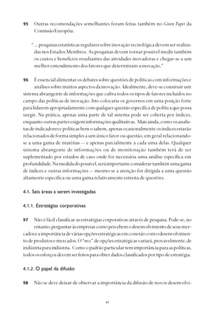 
Outras recomendações semelhantes foram feitas também no Green Paper da
ComissãoEuropéia:
“...pesquisasestatísticasregularessobreinovaçãotecnológicadevemserrealiza-
das nos Estados Membros. As pesquisas devem tornar possível medir também
os custos e benefícios resultantes das atividades inovadoras e chegar-se a um
melhor entendimento dos fatores que determinam a inovação.”
É essencial alimentar os debates sobre questões de políticas com informações e
análisessobremuitosaspectosdainovação. Idealmente,deve-seconstruirum
sistema abrangente de informações que cubra todos os tipos de fatores incluídos no
campo das políticas de inovação. Isto colocaria os governos em uma posição forte
paralidaremapropriadamentecomqualquerquestãoespecíficadepolíticaquepossa
surgir. Na prática, apenas uma parte de tal sistema pode ser coberta por índices,
enquantooutraspartesexigeminformaçõesqualitativas. Maisainda,comoosanalis-
tasdeindicadoresepolíticasbemosabem,apenasocasionalmenteosíndicesestarão
relacionadosdeformasimplesaumúnicofatorou questão,emgeralrelacionando-
se a uma gama de matérias — e apenas parcialmente a cada uma delas. Qualquer
sistema abrangente de informações ou de monitoração também terá de ser
suplementado por estudos de caso onde for necessária uma análise específica em
profundidade.Namedidadopossível,seráimportanteconsiderartambémumagama
de índices e outras informações — mesmo se a atenção for dirigida a uma questão
altamente específica ou uma gama relativamente estreita de questões.
4.1. Seis áreas a serem investigadas
4.1.1. Estratégias corporativas
Não é fácil classificar as estratégias corporativas através de pesquisa. Pode-se, no
entanto,perguntaràsempresascomopercebemodesenvolvimentodeseusmer-
cadoseaimportânciadeváriasopçõesestratégicasemconexãocomodesenvolvimen-
todeprodutosemercados.O“mix”deopçõesestratégicasvariará,provavelmente,de
indústriaparaindústria. Comoopadrãoparticulartemimportânciaparaaspolíticas,
todososesforçosdevemserfeitosparaobterdadosclassificadosportipodeestratégia.
4.1.2. O papel da difusão
Não se deve deixar de observar a importância da difusão de novos desenvolvi-
95
96
97
98
 